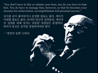 “You don’t have to like or admire your boss, nor do you have to hate
him. You do have to manage him, however, so that he becomes your
resource for achievement, accomplishment and personal success.”
상사를 굳이 좋아하거나 존경할 필요는 없다. 게다가
미워할 필요도 없다. 하지만 당신의 성과달성, 개인적
인 성취를 위해 상사는 귀중한 자원임은 분명하다.
따라서 당신은 상사를 경영하여야만 한다
- ‘경영의 실제’ (1954)
 