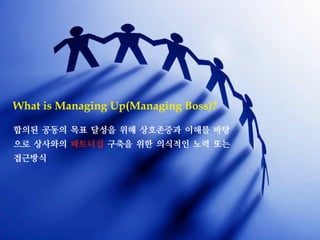 합의된 공동의 목표 달성을 위해 상호존중과 이해를 바탕
으로 상사와의 파트너십 구축을 위한 의식적인 노력 또는
접근방식
What is Managing Up(Managing Boss)?
 