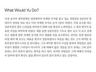 What Would Yu Do?
국내 굴지의 제약업체인 경희제약의 마케팅 부서를 맡고 있는 최팀장은 8년간의 영
업부서 경력을 뒤로 하고 이곳 마케팅 부서로 온지 1달이 되었다. 직접 보고를 하는
김본부장의 업무 스타일을 파악하기 위해 나름 열심히 노력하였고 그 결과 몇가지 중
요한 사실을 파악하게 되었다. 예를 들면 김본부장은 구두로 업무 보고 시 보고 전에
보고 내용에 관한 자세한 문서를 미리 제출할 것을 요구한다는 것이다. 또한 월요일
아침 회의 때 모르는 내용을 몇가지 질문하였더니 짜증을 내는 것도 그가 파악한 김
본부장의 업무스타일 중 하나였다. 그가 파악한 몇가지 사실을 통하여 최팀장은 김본
부장이 평범한 스타일이 아니어서 그에 대해서 많은 것들을 알기 전에는 그와 같이
일하는 것이 만만치 않다는 생각을 하고 있다. 하지만 최팀장은 그에 대해서 무엇을
더 알아야 할지 확신도 없을 뿐더러 감조차 잡지 못하고 있는 실정이다.
 
