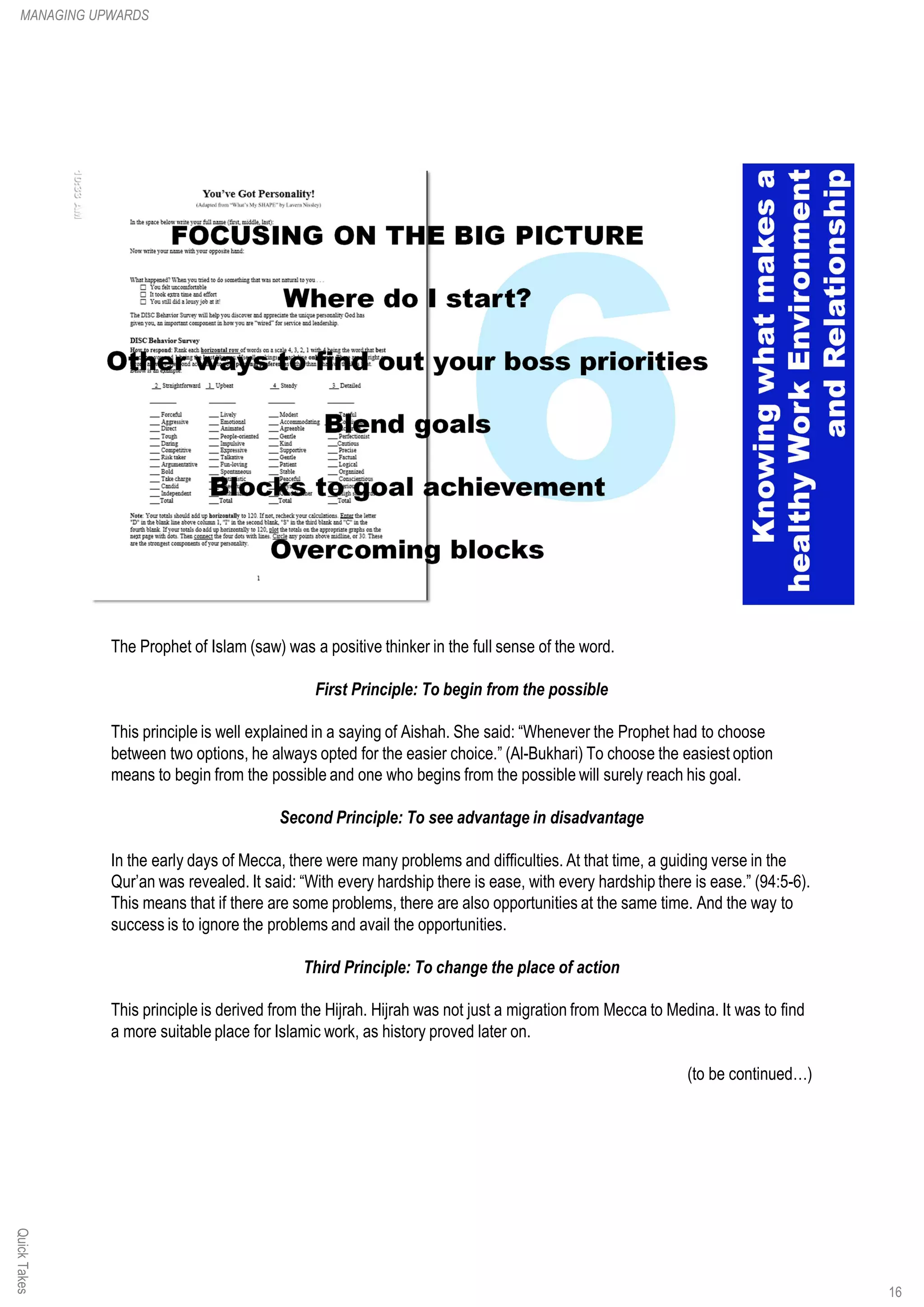 The Prophet of Islam (saw) was a positive thinker in the full sense of the word.
First Principle: To begin from the possible
This principle is well explained in a saying of Aishah. She said: “Whenever the Prophet had to choose
between two options, he always opted for the easier choice.” (Al-Bukhari) To choose the easiest option
means to begin from the possible and one who begins from the possible will surely reach his goal.
Second Principle: To see advantage in disadvantage
In the early days of Mecca, there were many problems and difficulties. At that time, a guiding verse in the
Qur’an was revealed. It said: “With every hardship there is ease, with every hardship there is ease.” (94:5-6).
This means that if there are some problems, there are also opportunities at the same time. And the way to
success is to ignore the problems and avail the opportunities.
Third Principle: To change the place of action
This principle is derived from the Hijrah. Hijrah was not just a migration from Mecca to Medina. It was to find
a more suitable place for Islamic work, as history proved later on.
(to be continued…)
QuickTakesMANAGING UPWARDS
16
 