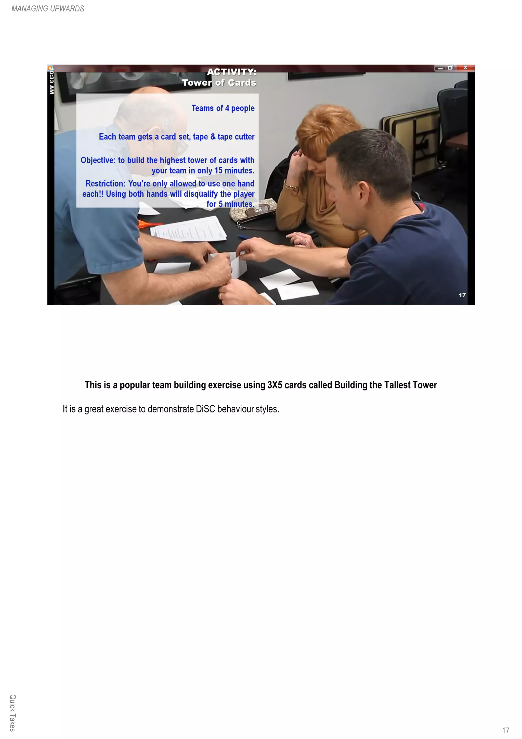 This is a popular team building exercise using 3X5 cards called Building the Tallest Tower
It is a great exercise to demonstrate DiSC behaviour styles.
QuickTakesMANAGING UPWARDS
17
 