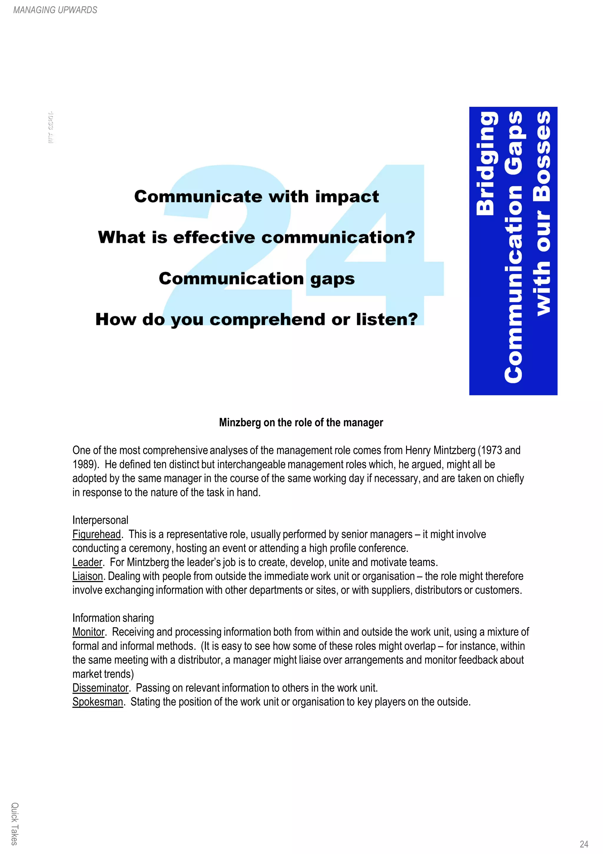 Minzberg on the role of the manager
One of the most comprehensiveanalyses of the management role comes from Henry Mintzberg (1973 and
1989). He defined ten distinct but interchangeable management roles which, he argued, might all be
adopted by the same manager in the course of the same working day if necessary, and are taken on chiefly
in response to the nature of the task in hand.
Interpersonal
Figurehead. This is a representative role, usually performed by senior managers – it might involve
conducting a ceremony, hosting an event or attending a high profile conference.
Leader. For Mintzberg the leader’s job is to create, develop, unite and motivate teams.
Liaison. Dealing with people from outside the immediate work unit or organisation – the role might therefore
involve exchanging information with other departments or sites, or with suppliers, distributors or customers.
Information sharing
Monitor. Receiving and processing information both from within and outside the work unit, using a mixture of
formal and informal methods. (It is easy to see how some of these roles might overlap – for instance, within
the same meeting with a distributor, a manager might liaise over arrangements and monitor feedback about
market trends)
Disseminator. Passing on relevant information to others in the work unit.
Spokesman. Stating the position of the work unit or organisation to key players on the outside.
QuickTakesMANAGING UPWARDS
24
 