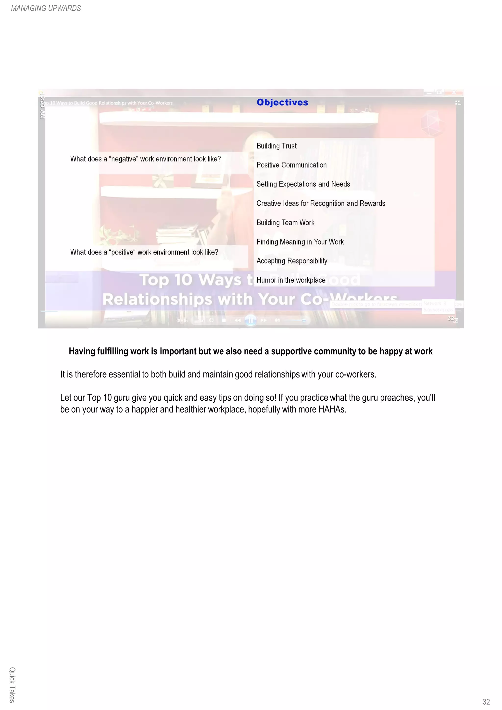 Having fulfilling work is important but we also need a supportive community to be happy at work
It is therefore essential to both build and maintain good relationships with your co-workers.
Let our Top 10 guru give you quick and easy tips on doing so! If you practice what the guru preaches, you'll
be on your way to a happier and healthier workplace, hopefully with more HAHAs.
QuickTakesMANAGING UPWARDS
32
 