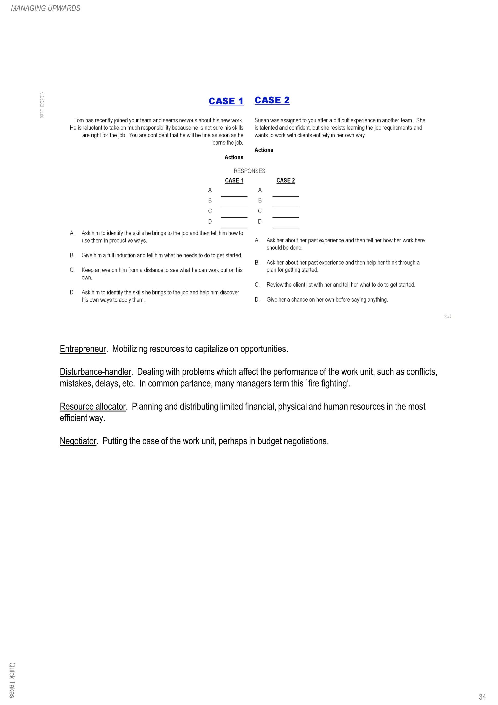 Entrepreneur. Mobilizing resources to capitalize on opportunities.
Disturbance-handler. Dealing with problems which affect the performance of the work unit, such as conflicts,
mistakes, delays, etc. In common parlance, many managers term this `fire fighting’.
Resource allocator. Planning and distributing limited financial, physical and human resources in the most
efficient way.
Negotiator. Putting the case of the work unit, perhaps in budget negotiations.
QuickTakesMANAGING UPWARDS
34
 