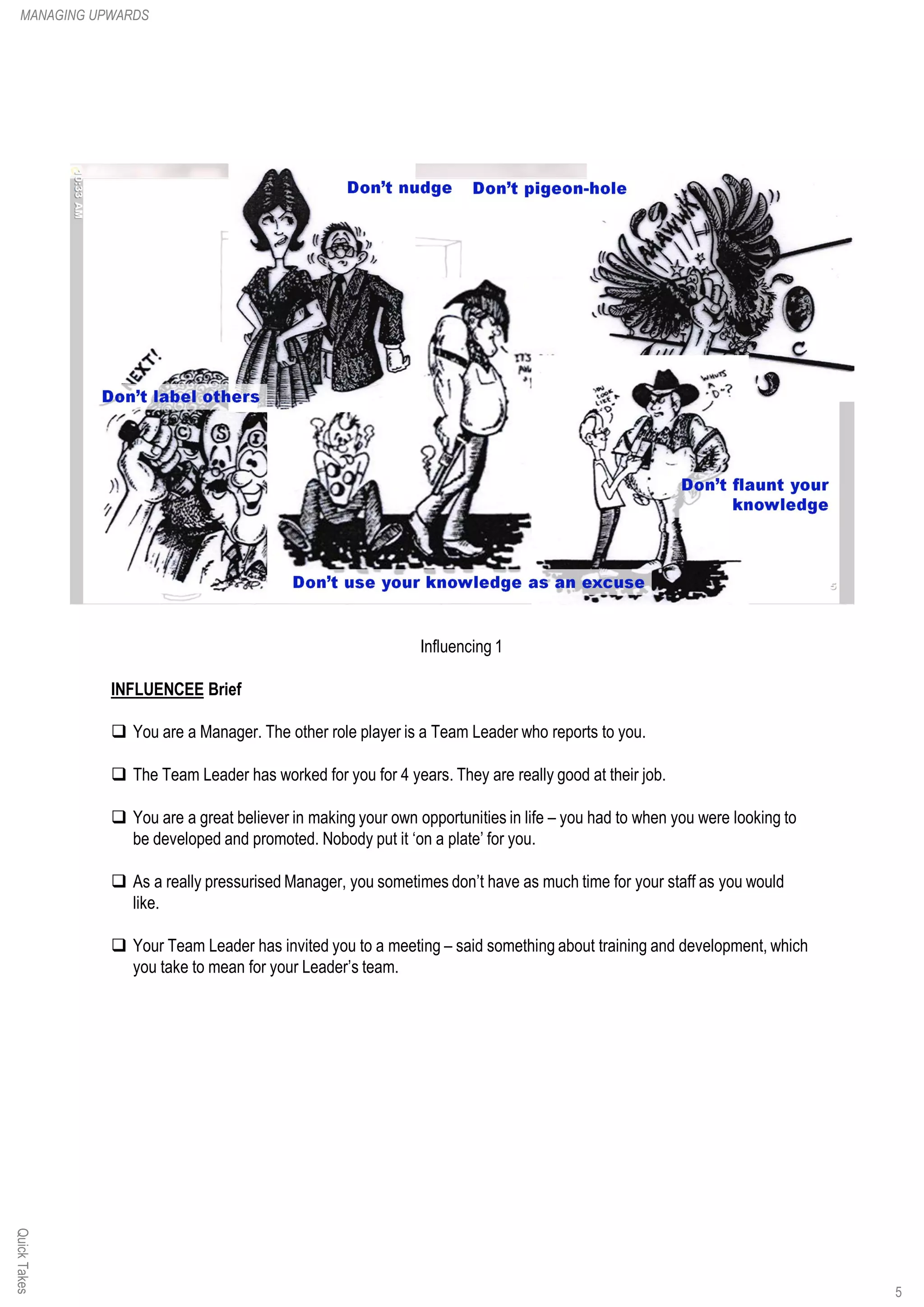 Influencing 1
INFLUENCEE Brief
q You are a Manager. The other role player is a Team Leader who reports to you.
q The Team Leader has worked for you for 4 years. They are really good at their job.
q You are a great believer in making your own opportunities in life – you had to when you were looking to
be developed and promoted. Nobody put it ‘on a plate’ for you.
q As a really pressurised Manager, you sometimes don’t have as much time for your staff as you would
like.
q Your Team Leader has invited you to a meeting – said something about training and development, which
you take to mean for your Leader’s team.
QuickTakesMANAGING UPWARDS
5
 