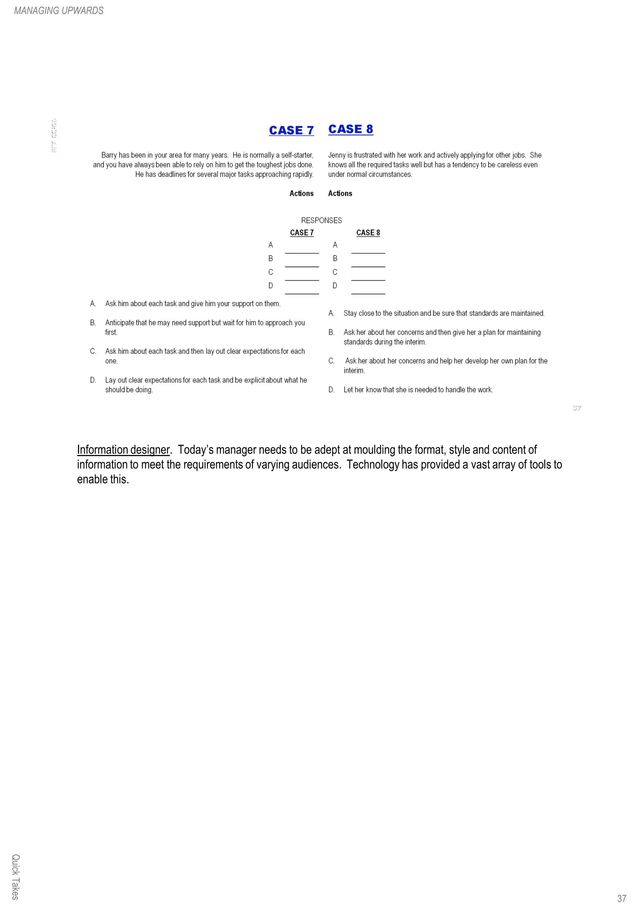 Information designer. Today’s manager needs to be adept at moulding the format, style and content of
information to meet the requirements of varying audiences. Technology has provided a vast array of tools to
enable this.
QuickTakesMANAGING UPWARDS
37
 