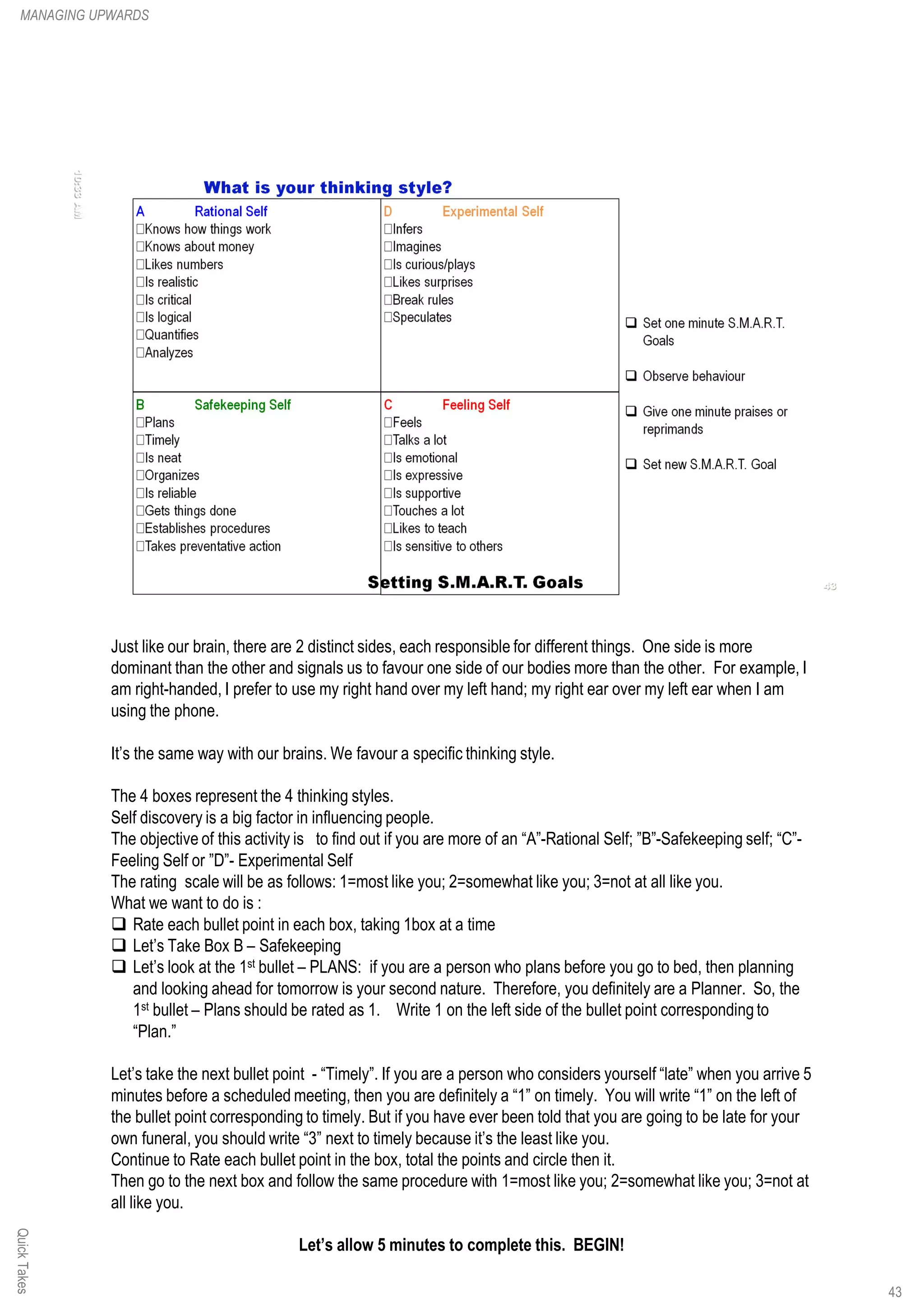 Just like our brain, there are 2 distinct sides, each responsible for different things. One side is more
dominant than the other and signals us to favour one side of our bodies more than the other. For example, I
am right-handed, I prefer to use my right hand over my left hand; my right ear over my left ear when I am
using the phone.
It’s the same way with our brains. We favour a specific thinking style.
The 4 boxes represent the 4 thinking styles.
Self discovery is a big factor in influencing people.
The objective of this activity is to find out if you are more of an “A”-Rational Self; ”B”-Safekeeping self; “C”-
Feeling Self or ”D”- Experimental Self
The rating scale will be as follows: 1=most like you; 2=somewhat like you; 3=not at all like you.
What we want to do is :
q Rate each bullet point in each box, taking 1box at a time
q Let’s Take Box B – Safekeeping
q Let’s look at the 1st bullet – PLANS: if you are a person who plans before you go to bed, then planning
and looking ahead for tomorrow is your second nature. Therefore, you definitely are a Planner. So, the
1st bullet – Plans should be rated as 1. Write 1 on the left side of the bullet point corresponding to
“Plan.”
Let’s take the next bullet point - “Timely”. If you are a person who considers yourself “late” when you arrive 5
minutes before a scheduled meeting, then you are definitely a “1” on timely. You will write “1” on the left of
the bullet point corresponding to timely. But if you have ever been told that you are going to be late for your
own funeral, you should write “3” next to timely because it’s the least like you.
Continue to Rate each bullet point in the box, total the points and circle then it.
Then go to the next box and follow the same procedure with 1=most like you; 2=somewhat like you; 3=not at
all like you.
Let’s allow 5 minutes to complete this. BEGIN!
MANAGING UPWARDSQuickTakes
43
 