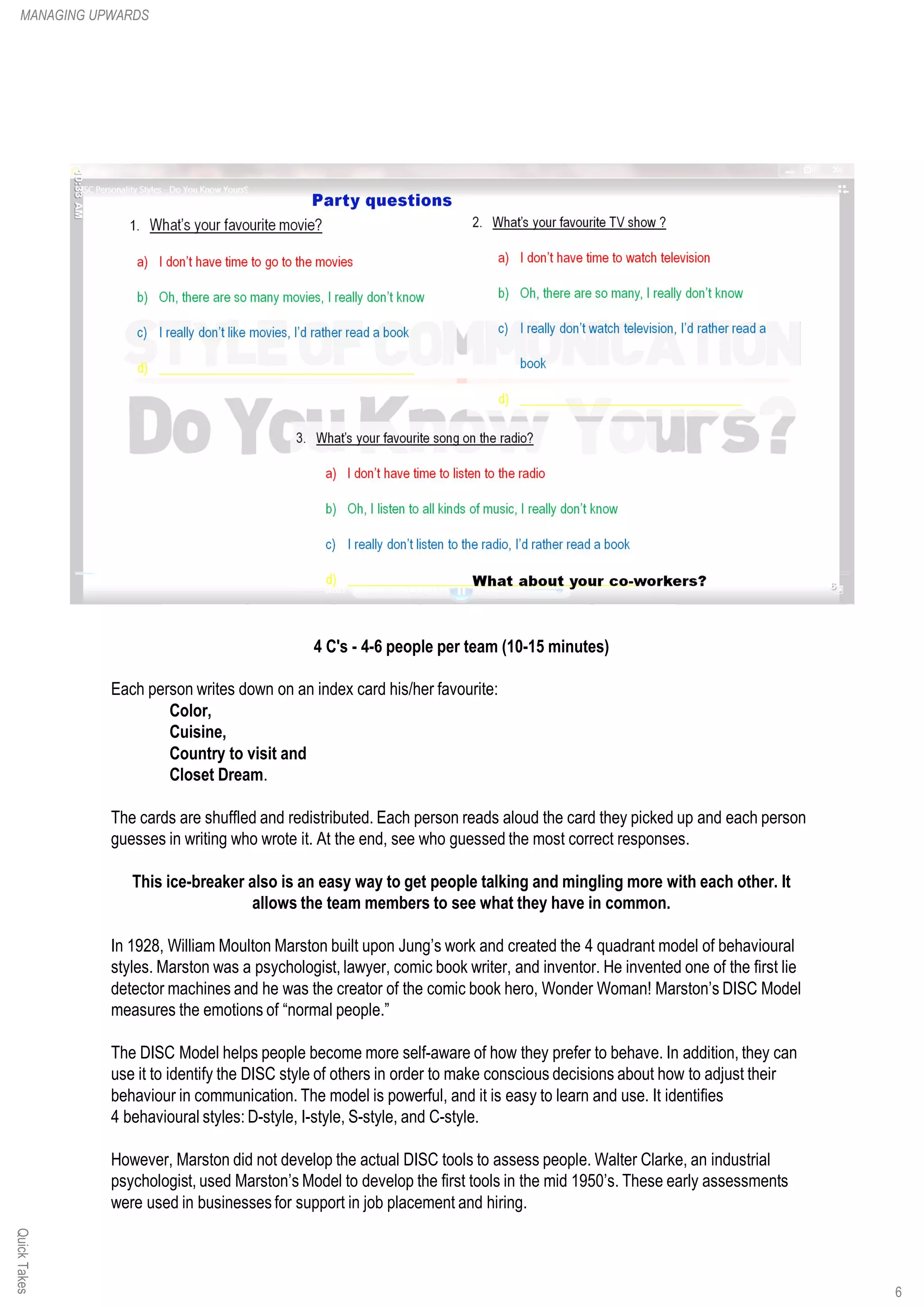 QuickTakes
4 C's - 4-6 people per team (10-15 minutes)
Each person writes down on an index card his/her favourite:
Color,
Cuisine,
Country to visit and
Closet Dream.
The cards are shuffled and redistributed. Each person reads aloud the card they picked up and each person
guesses in writing who wrote it. At the end, see who guessed the most correct responses.
This ice-breaker also is an easy way to get people talking and mingling more with each other. It
allows the team members to see what they have in common.
In 1928, William Moulton Marston built upon Jung’s work and created the 4 quadrant model of behavioural
styles. Marston was a psychologist, lawyer, comic book writer, and inventor. He invented one of the first lie
detector machines and he was the creator of the comic book hero, Wonder Woman! Marston’s DISC Model
measures the emotions of “normal people.”
The DISC Model helps people become more self-aware of how they prefer to behave. In addition, they can
use it to identify the DISC style of others in order to make conscious decisions about how to adjust their
behaviour in communication. The model is powerful, and it is easy to learn and use. It identifies
4 behavioural styles: D-style, I-style, S-style, and C-style.
However, Marston did not develop the actual DISC tools to assess people. Walter Clarke, an industrial
psychologist, used Marston’s Model to develop the first tools in the mid 1950’s. These early assessments
were used in businesses for support in job placement and hiring.
MANAGING UPWARDS
6
 