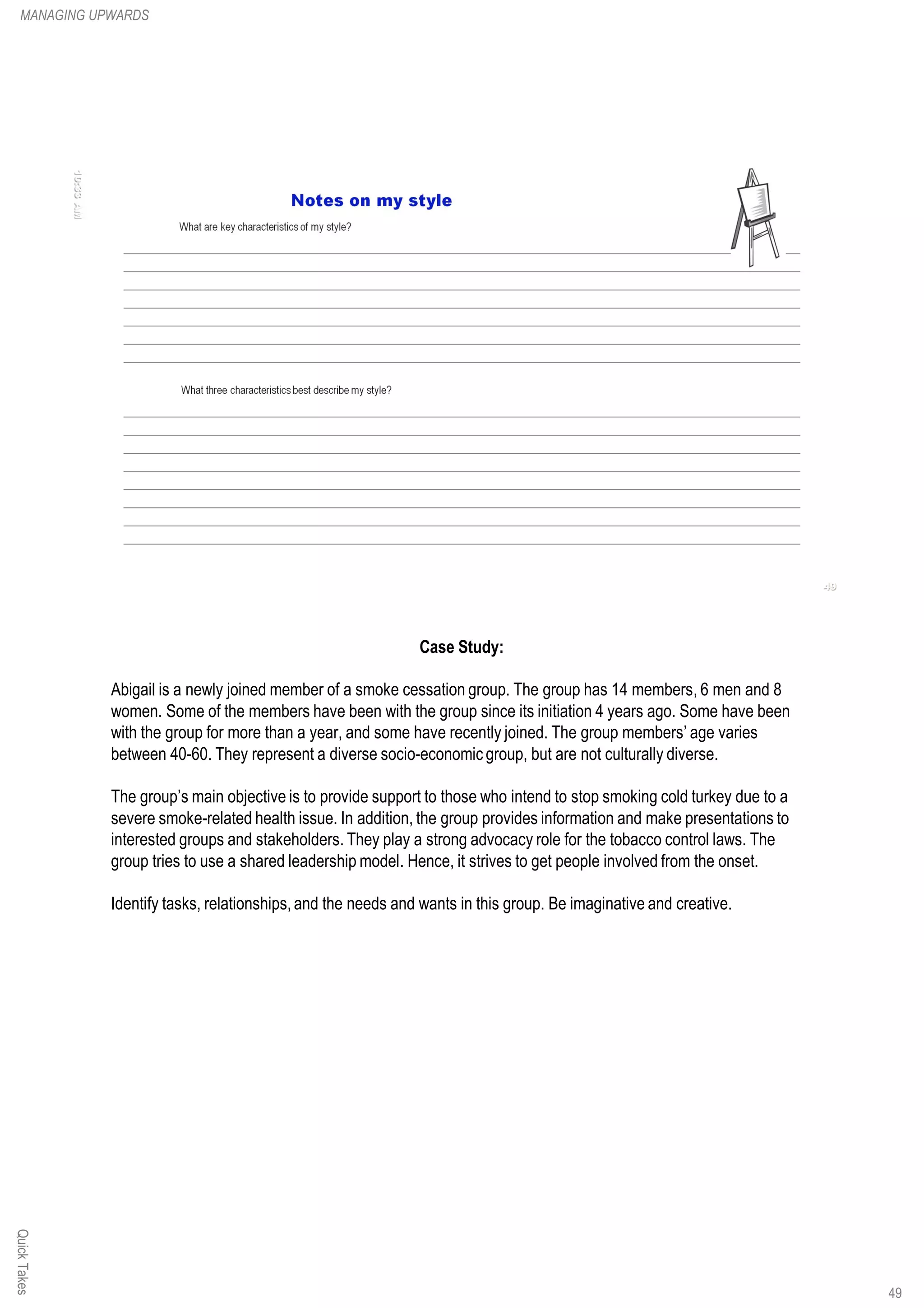 Case Study:
Abigail is a newly joined member of a smoke cessation group. The group has 14 members, 6 men and 8
women. Some of the members have been with the group since its initiation 4 years ago. Some have been
with the group for more than a year, and some have recently joined. The group members’ age varies
between 40-60. They represent a diverse socio-economic group, but are not culturally diverse.
The group’s main objective is to provide support to those who intend to stop smoking cold turkey due to a
severe smoke-related health issue. In addition, the group provides information and make presentations to
interested groups and stakeholders. They play a strong advocacy role for the tobacco control laws. The
group tries to use a shared leadership model. Hence, it strives to get people involved from the onset.
Identify tasks, relationships,and the needs and wants in this group. Be imaginative and creative.
QuickTakesMANAGING UPWARDS
49
 