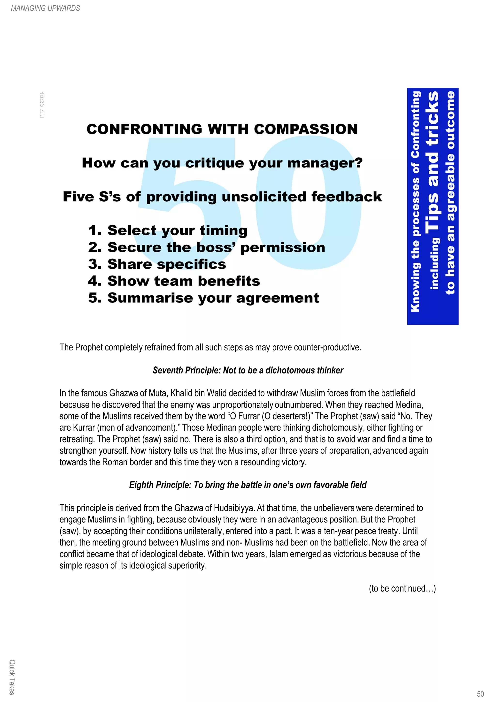 The Prophet completely refrained from all such steps as may prove counter-productive.
Seventh Principle: Not to be a dichotomous thinker
In the famous Ghazwa of Muta, Khalid bin Walid decided to withdraw Muslim forces from the battlefield
because he discovered that the enemy was unproportionately outnumbered. When they reached Medina,
some of the Muslims received them by the word “O Furrar (O deserters!)” The Prophet (saw) said “No. They
are Kurrar (men of advancement).” Those Medinan people were thinking dichotomously, either fighting or
retreating. The Prophet (saw) said no. There is also a third option, and that is to avoid war and find a time to
strengthen yourself. Now history tells us that the Muslims, after three years of preparation, advanced again
towards the Roman border and this time they won a resounding victory.
Eighth Principle: To bring the battle in one’s own favorable field
This principle is derived from the Ghazwa of Hudaibiyya. At that time, the unbelievers were determined to
engage Muslims in fighting, because obviously they were in an advantageous position. But the Prophet
(saw), by accepting their conditions unilaterally,entered into a pact. It was a ten-year peace treaty. Until
then, the meeting ground between Muslims and non- Muslims had been on the battlefield. Now the area of
conflict became that of ideological debate. Within two years, Islam emerged as victorious because of the
simple reason of its ideological superiority.
(to be continued…)
QuickTakesMANAGING UPWARDS
50
 