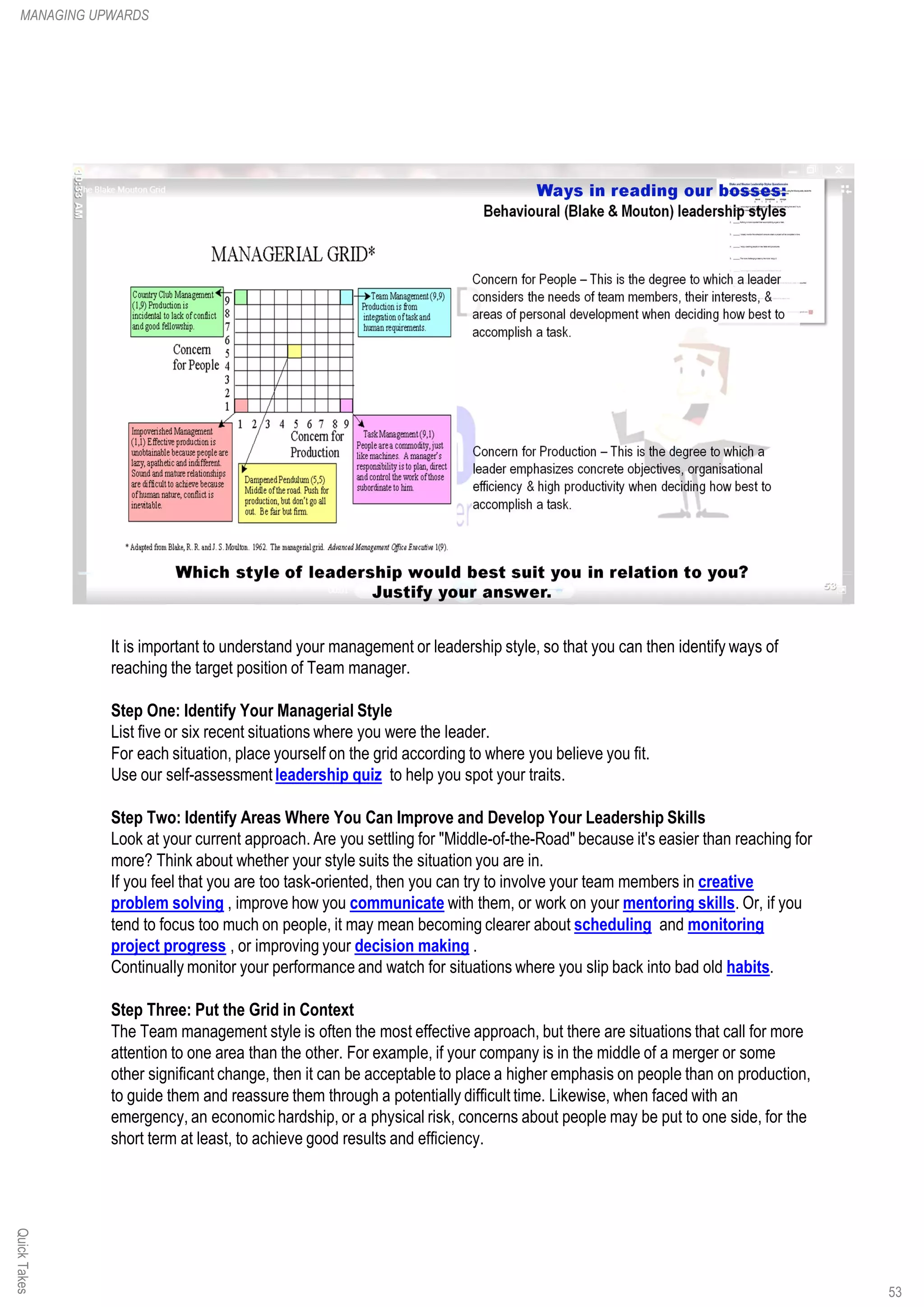 It is important to understand your management or leadership style, so that you can then identify ways of
reaching the target position of Team manager.
Step One: Identify Your Managerial Style
List five or six recent situations where you were the leader.
For each situation, place yourself on the grid according to where you believe you fit.
Use our self-assessment leadership quiz to help you spot your traits.
Step Two: Identify Areas Where You Can Improve and Develop Your Leadership Skills
Look at your current approach. Are you settling for "Middle-of-the-Road" because it's easier than reaching for
more? Think about whether your style suits the situation you are in.
If you feel that you are too task-oriented, then you can try to involve your team members in creative
problem solving , improve how you communicate with them, or work on your mentoring skills. Or, if you
tend to focus too much on people, it may mean becoming clearer about scheduling and monitoring
project progress , or improving your decision making .
Continually monitor your performance and watch for situations where you slip back into bad old habits.
Step Three: Put the Grid in Context
The Team management style is often the most effective approach, but there are situations that call for more
attention to one area than the other. For example, if your company is in the middle of a merger or some
other significant change, then it can be acceptable to place a higher emphasis on people than on production,
to guide them and reassure them through a potentially difficult time. Likewise, when faced with an
emergency, an economic hardship, or a physical risk, concerns about people may be put to one side, for the
short term at least, to achieve good results and efficiency.
QuickTakesMANAGING UPWARDS
53
 