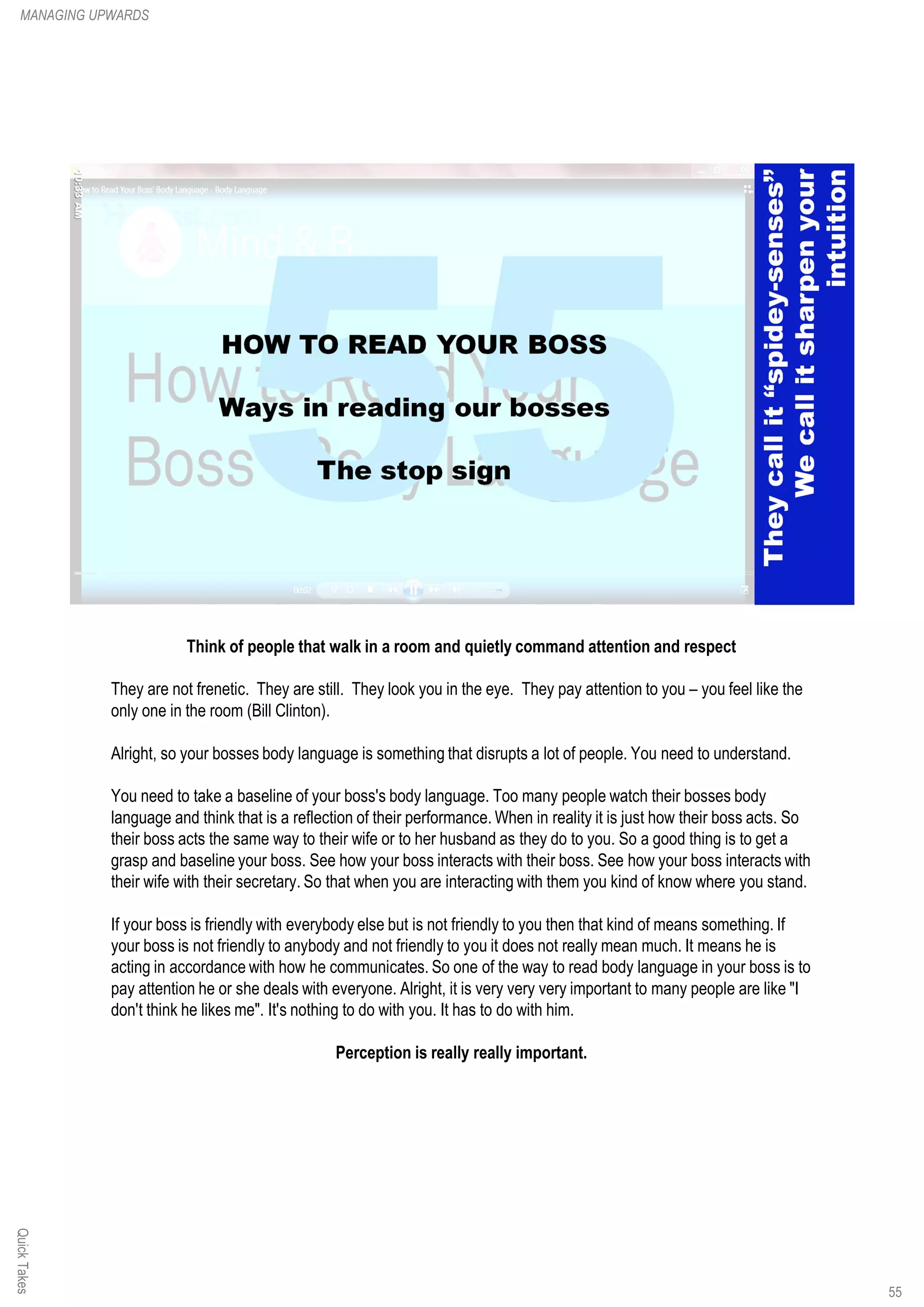 Think of people that walk in a room and quietly command attention and respect
They are not frenetic. They are still. They look you in the eye. They pay attention to you – you feel like the
only one in the room (Bill Clinton).
Alright, so your bosses body language is something that disrupts a lot of people. You need to understand.
You need to take a baseline of your boss's body language. Too many people watch their bosses body
language and think that is a reflection of their performance. When in reality it is just how their boss acts. So
their boss acts the same way to their wife or to her husband as they do to you. So a good thing is to get a
grasp and baseline your boss. See how your boss interacts with their boss. See how your boss interacts with
their wife with their secretary. So that when you are interacting with them you kind of know where you stand.
If your boss is friendly with everybody else but is not friendly to you then that kind of means something. If
your boss is not friendly to anybody and not friendly to you it does not really mean much. It means he is
acting in accordance with how he communicates. So one of the way to read body language in your boss is to
pay attention he or she deals with everyone. Alright, it is very very very important to many people are like "I
don't think he likes me". It's nothing to do with you. It has to do with him.
Perception is really really important.
QuickTakesMANAGING UPWARDS
55
 