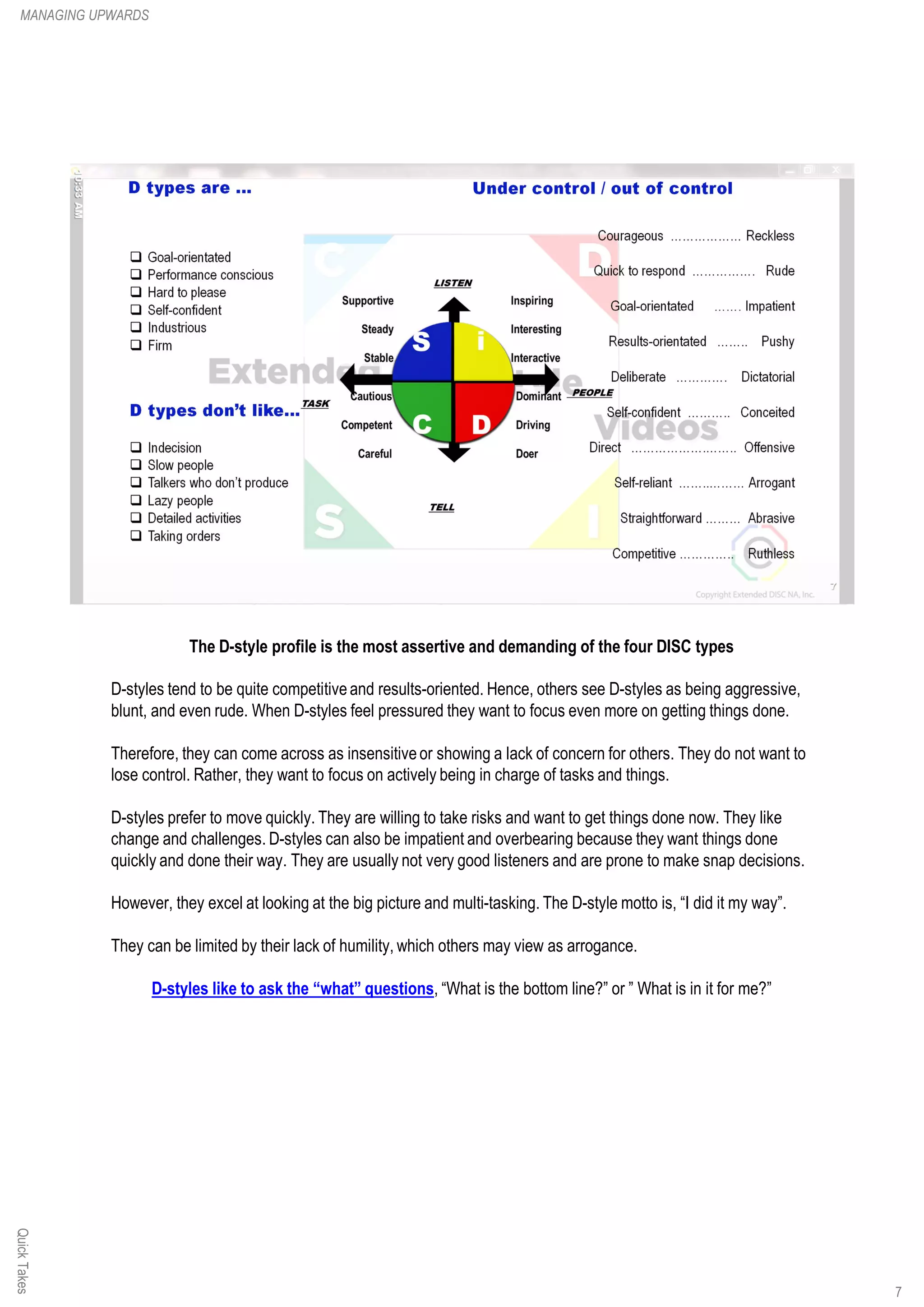 The D-style profile is the most assertive and demanding of the four DISC types
D-styles tend to be quite competitiveand results-oriented. Hence, others see D-styles as being aggressive,
blunt, and even rude. When D-styles feel pressured they want to focus even more on getting things done.
Therefore, they can come across as insensitiveor showing a lack of concern for others. They do not want to
lose control. Rather, they want to focus on actively being in charge of tasks and things.
D-styles prefer to move quickly. They are willing to take risks and want to get things done now. They like
change and challenges. D-styles can also be impatient and overbearing because they want things done
quickly and done their way. They are usually not very good listeners and are prone to make snap decisions.
However, they excel at looking at the big picture and multi-tasking. The D-style motto is, “I did it my way”.
They can be limited by their lack of humility, which others may view as arrogance.
D-styles like to ask the “what” questions, “What is the bottom line?” or ” What is in it for me?”
QuickTakesMANAGING UPWARDS
7
 