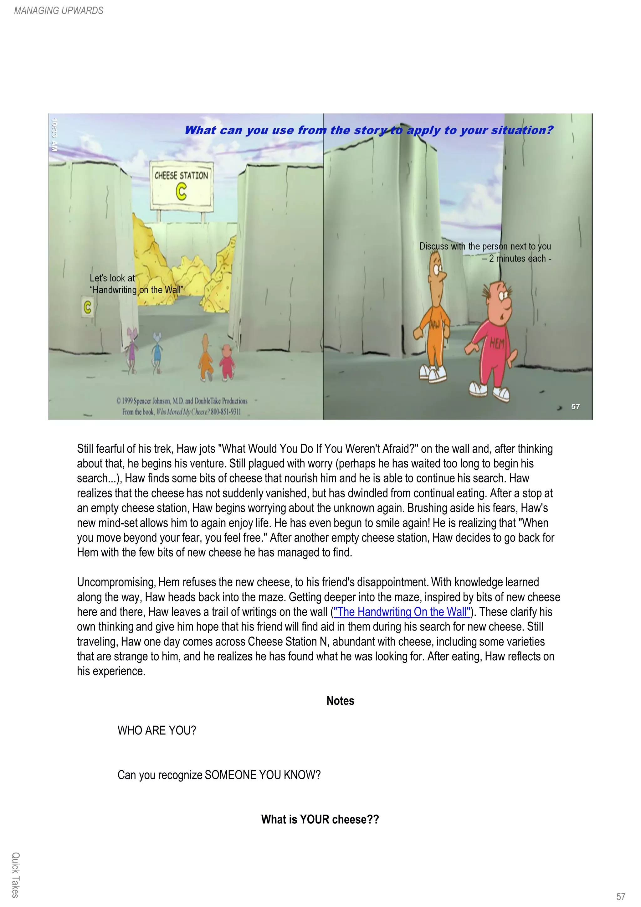 Still fearful of his trek, Haw jots "What Would You Do If You Weren't Afraid?" on the wall and, after thinking
about that, he begins his venture. Still plagued with worry (perhaps he has waited too long to begin his
search...), Haw finds some bits of cheese that nourish him and he is able to continue his search. Haw
realizes that the cheese has not suddenly vanished, but has dwindled from continual eating. After a stop at
an empty cheese station, Haw begins worrying about the unknown again. Brushing aside his fears, Haw's
new mind-set allows him to again enjoy life. He has even begun to smile again! He is realizing that "When
you move beyond your fear, you feel free." After another empty cheese station, Haw decides to go back for
Hem with the few bits of new cheese he has managed to find.
Uncompromising, Hem refuses the new cheese, to his friend's disappointment. With knowledge learned
along the way, Haw heads back into the maze. Getting deeper into the maze, inspired by bits of new cheese
here and there, Haw leaves a trail of writings on the wall ("The Handwriting On the Wall"). These clarify his
own thinking and give him hope that his friend will find aid in them during his search for new cheese. Still
traveling, Haw one day comes across Cheese Station N, abundant with cheese, including some varieties
that are strange to him, and he realizes he has found what he was looking for. After eating, Haw reflects on
his experience.
Notes
WHO ARE YOU?
Can you recognize SOMEONE YOU KNOW?
What is YOUR cheese??
QuickTakesMANAGING UPWARDS
57
 