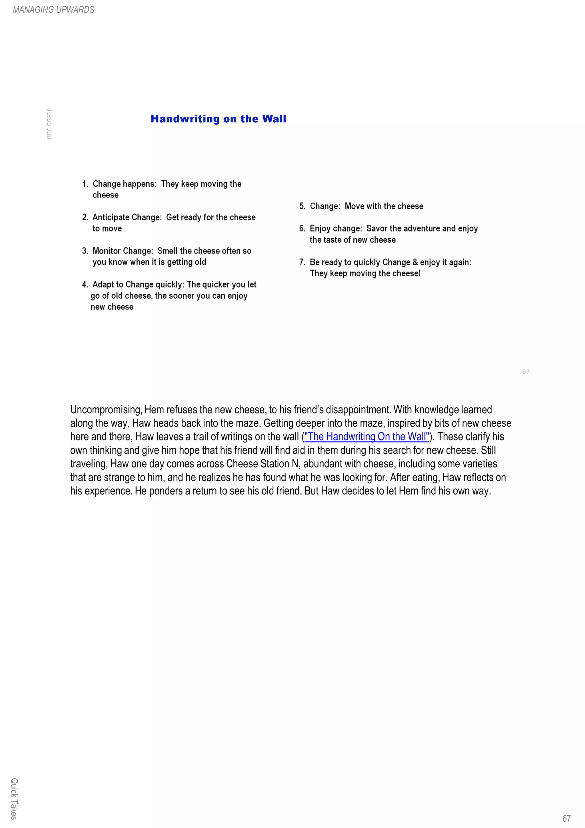 QuickTakesMANAGING UPWARDS
67
Uncompromising, Hem refuses the new cheese, to his friend's disappointment. With knowledge learned
along the way, Haw heads back into the maze. Getting deeper into the maze, inspired by bits of new cheese
here and there, Haw leaves a trail of writings on the wall ("The Handwriting On the Wall"). These clarify his
own thinking and give him hope that his friend will find aid in them during his search for new cheese. Still
traveling, Haw one day comes across Cheese Station N, abundant with cheese, including some varieties
that are strange to him, and he realizes he has found what he was looking for. After eating, Haw reflects on
his experience. He ponders a return to see his old friend. But Haw decides to let Hem find his own way.
 