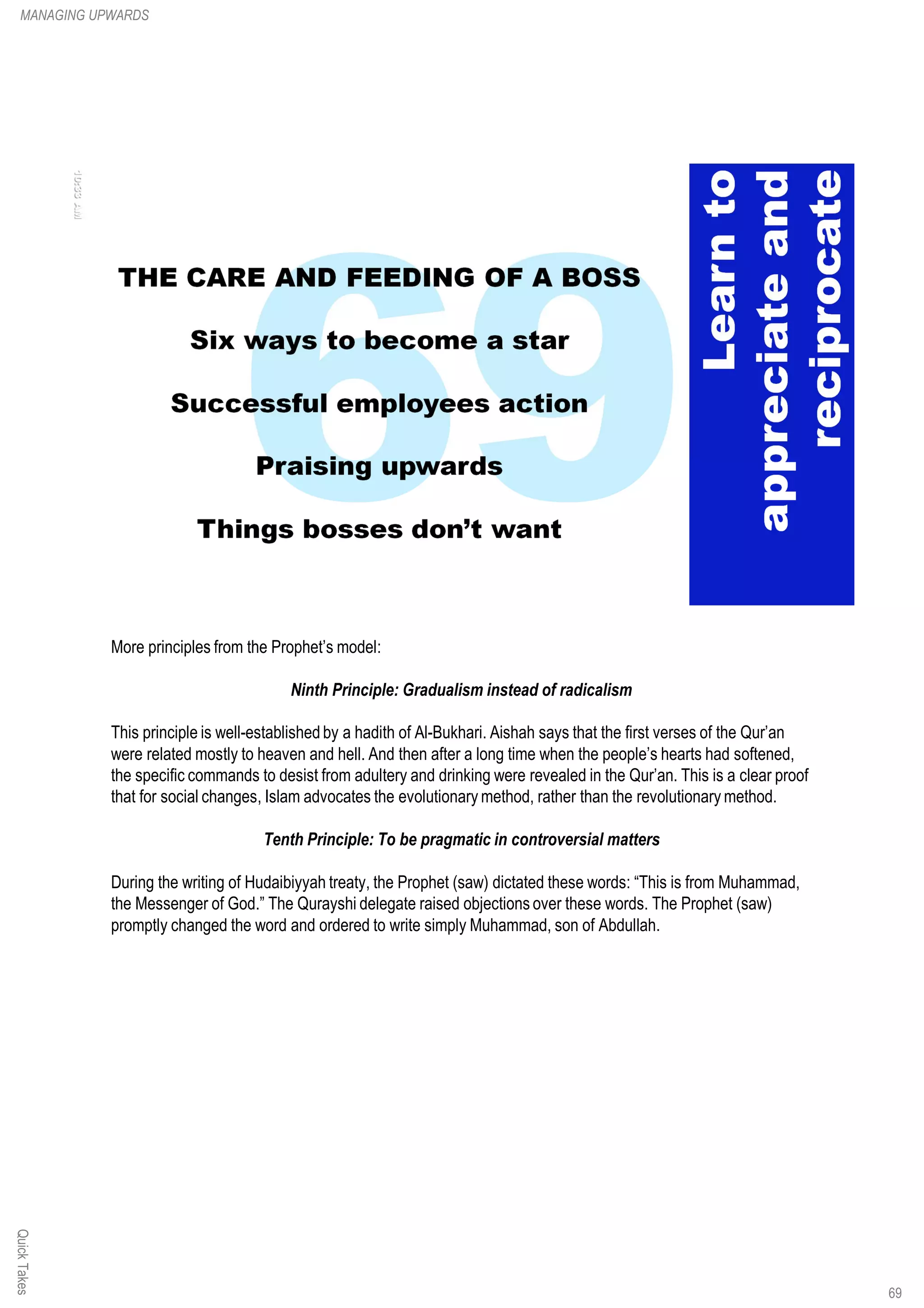More principles from the Prophet’s model:
Ninth Principle: Gradualism instead of radicalism
This principle is well-established by a hadith of Al-Bukhari. Aishah says that the first verses of the Qur’an
were related mostly to heaven and hell. And then after a long time when the people’s hearts had softened,
the specific commands to desist from adultery and drinking were revealed in the Qur’an. This is a clear proof
that for social changes, Islam advocates the evolutionary method, rather than the revolutionary method.
Tenth Principle: To be pragmatic in controversial matters
During the writing of Hudaibiyyah treaty, the Prophet (saw) dictated these words: “This is from Muhammad,
the Messenger of God.” The Qurayshi delegate raised objections over these words. The Prophet (saw)
promptly changed the word and ordered to write simply Muhammad, son of Abdullah.
QuickTakesMANAGING UPWARDS
69
 