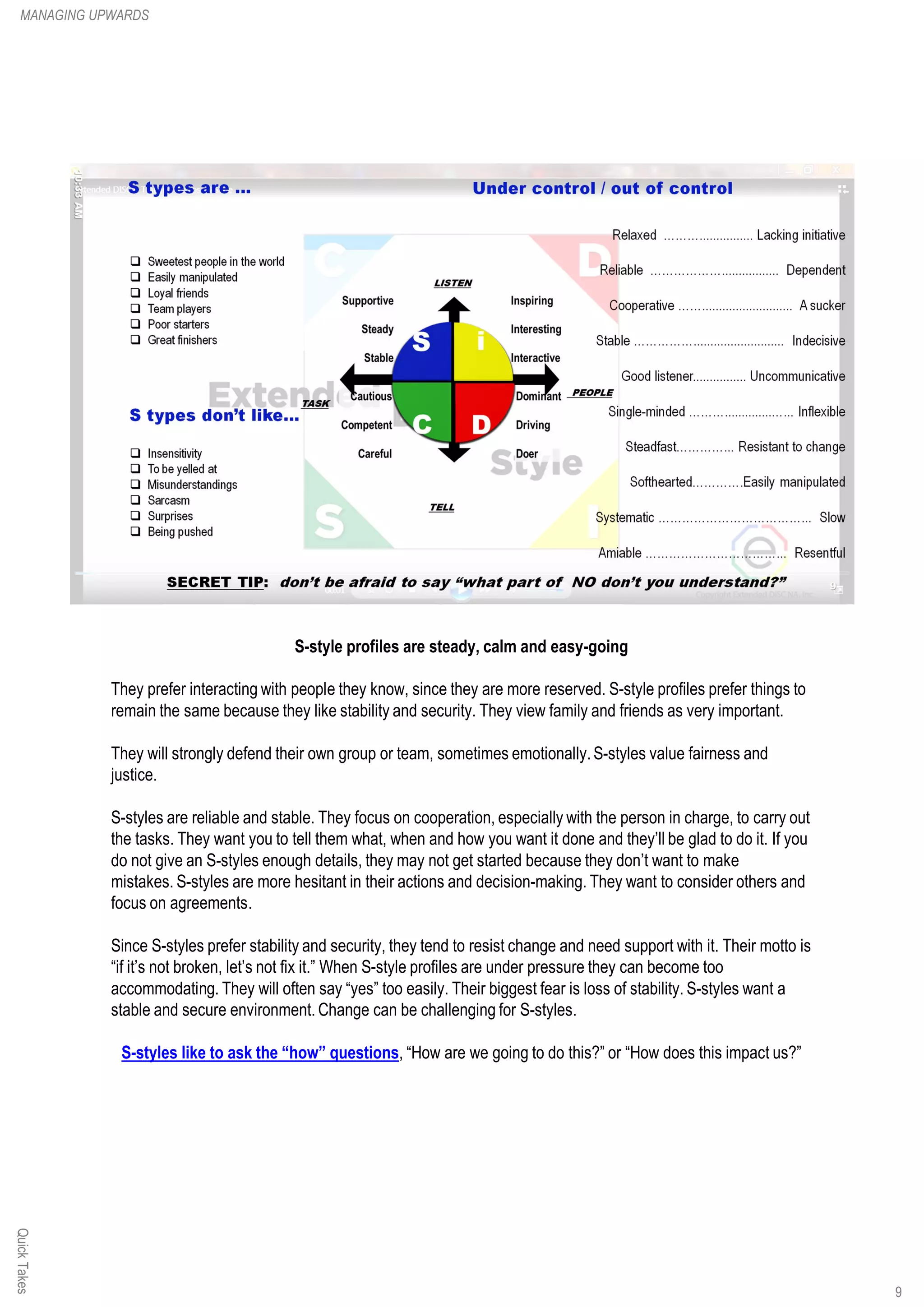 S-style profiles are steady, calm and easy-going
They prefer interacting with people they know, since they are more reserved. S-style profiles prefer things to
remain the same because they like stability and security. They view family and friends as very important.
They will strongly defend their own group or team, sometimes emotionally.S-styles value fairness and
justice.
S-styles are reliable and stable. They focus on cooperation, especially with the person in charge, to carry out
the tasks. They want you to tell them what, when and how you want it done and they’ll be glad to do it. If you
do not give an S-styles enough details, they may not get started because they don’t want to make
mistakes. S-styles are more hesitant in their actions and decision-making. They want to consider others and
focus on agreements.
Since S-styles prefer stability and security, they tend to resist change and need support with it. Their motto is
“if it’s not broken, let’s not fix it.” When S-style profiles are under pressure they can become too
accommodating. They will often say “yes” too easily. Their biggest fear is loss of stability. S-styles want a
stable and secure environment. Change can be challenging for S-styles.
S-styles like to ask the “how” questions, “How are we going to do this?” or “How does this impact us?”
QuickTakesMANAGING UPWARDS
9
 