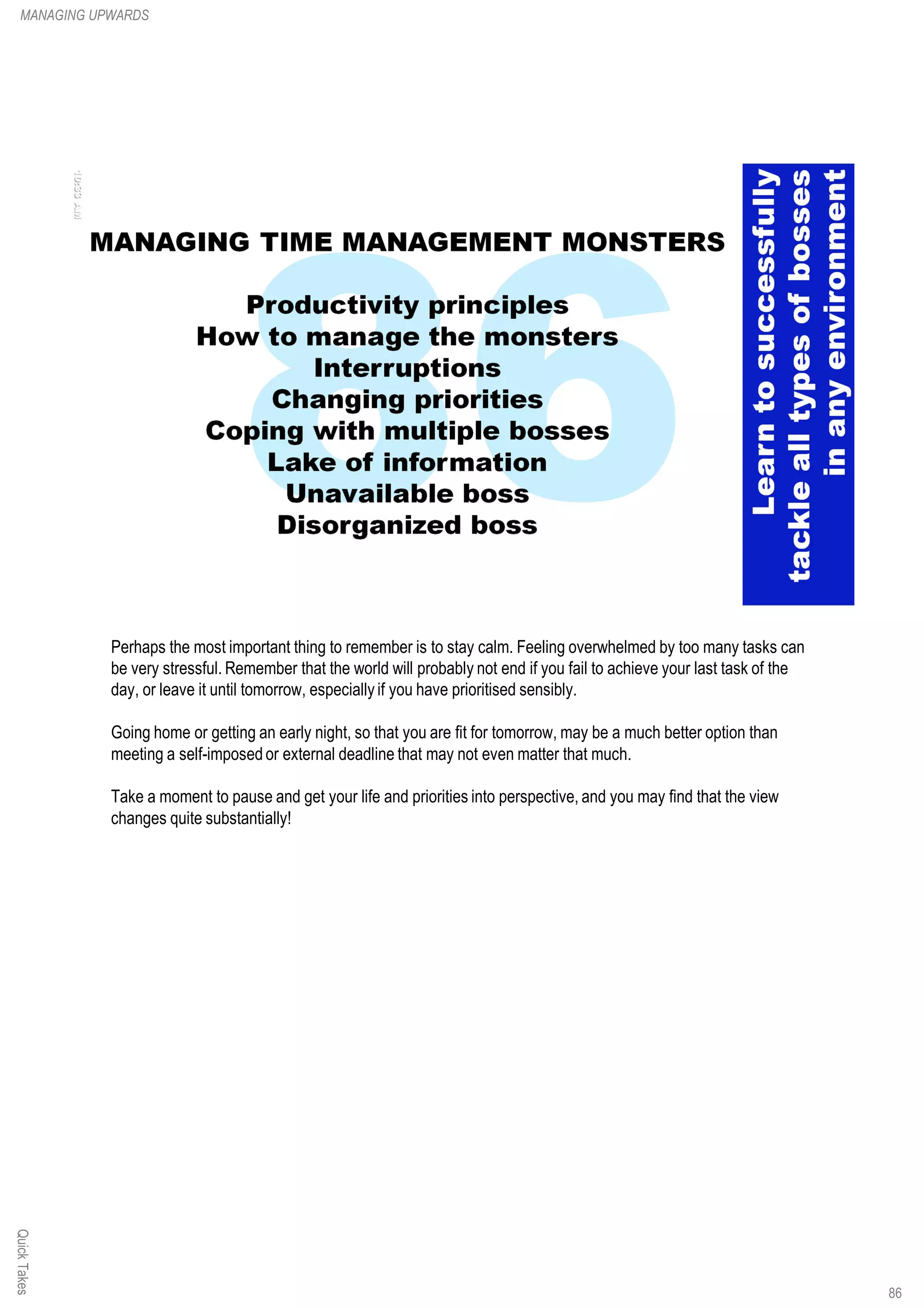 Perhaps the most important thing to remember is to stay calm. Feeling overwhelmed by too many tasks can
be very stressful. Remember that the world will probably not end if you fail to achieve your last task of the
day, or leave it until tomorrow, especially if you have prioritised sensibly.
Going home or getting an early night, so that you are fit for tomorrow, may be a much better option than
meeting a self-imposed or external deadline that may not even matter that much.
Take a moment to pause and get your life and priorities into perspective, and you may find that the view
changes quite substantially!
QuickTakesMANAGING UPWARDS
86
 