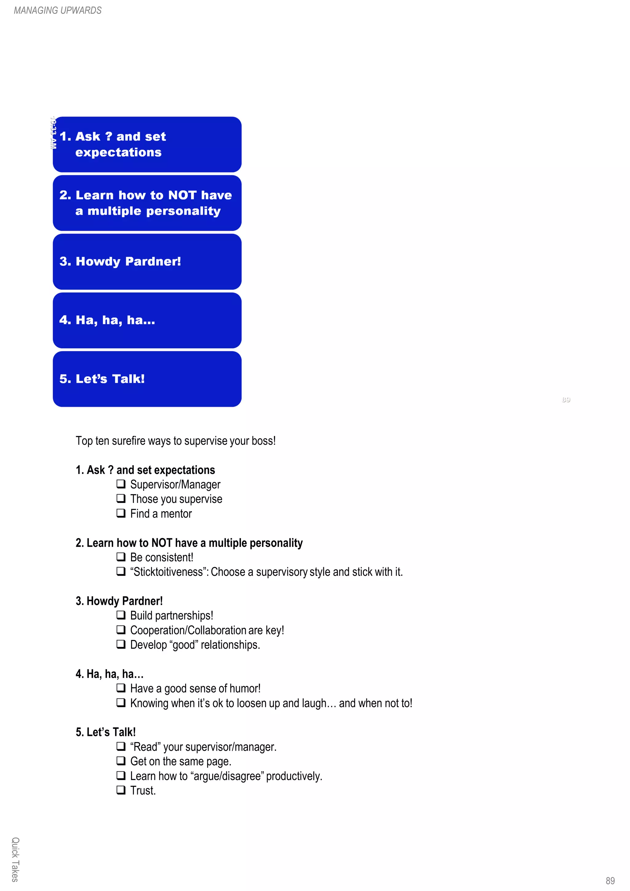 Top ten surefire ways to supervise your boss!
1. Ask ? and set expectations
q Supervisor/Manager
q Those you supervise
q Find a mentor
2. Learn how to NOT have a multiple personality
q Be consistent!
q “Sticktoitiveness”:Choose a supervisory style and stick with it.
3. Howdy Pardner!
q Build partnerships!
q Cooperation/Collaboration are key!
q Develop “good” relationships.
4. Ha, ha, ha…
q Have a good sense of humor!
q Knowing when it’s ok to loosen up and laugh… and when not to!
5. Let’s Talk!
q “Read” your supervisor/manager.
q Get on the same page.
q Learn how to “argue/disagree” productively.
q Trust.
QuickTakesMANAGING UPWARDS
89
 