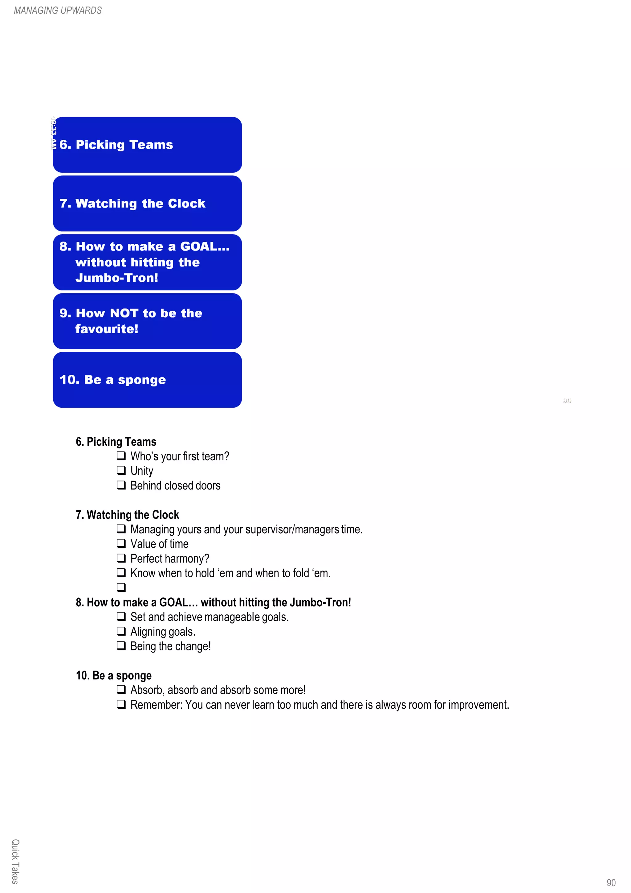 6. Picking Teams
q Who’s your first team?
q Unity
q Behind closed doors
7. Watching the Clock
q Managing yours and your supervisor/managers time.
q Value of time
q Perfect harmony?
q Know when to hold ‘em and when to fold ‘em.
q
8. How to make a GOAL… without hitting the Jumbo-Tron!
q Set and achieve manageable goals.
q Aligning goals.
q Being the change!
10. Be a sponge
q Absorb, absorb and absorb some more!
q Remember: You can never learn too much and there is always room for improvement.
QuickTakesMANAGING UPWARDS
90
 