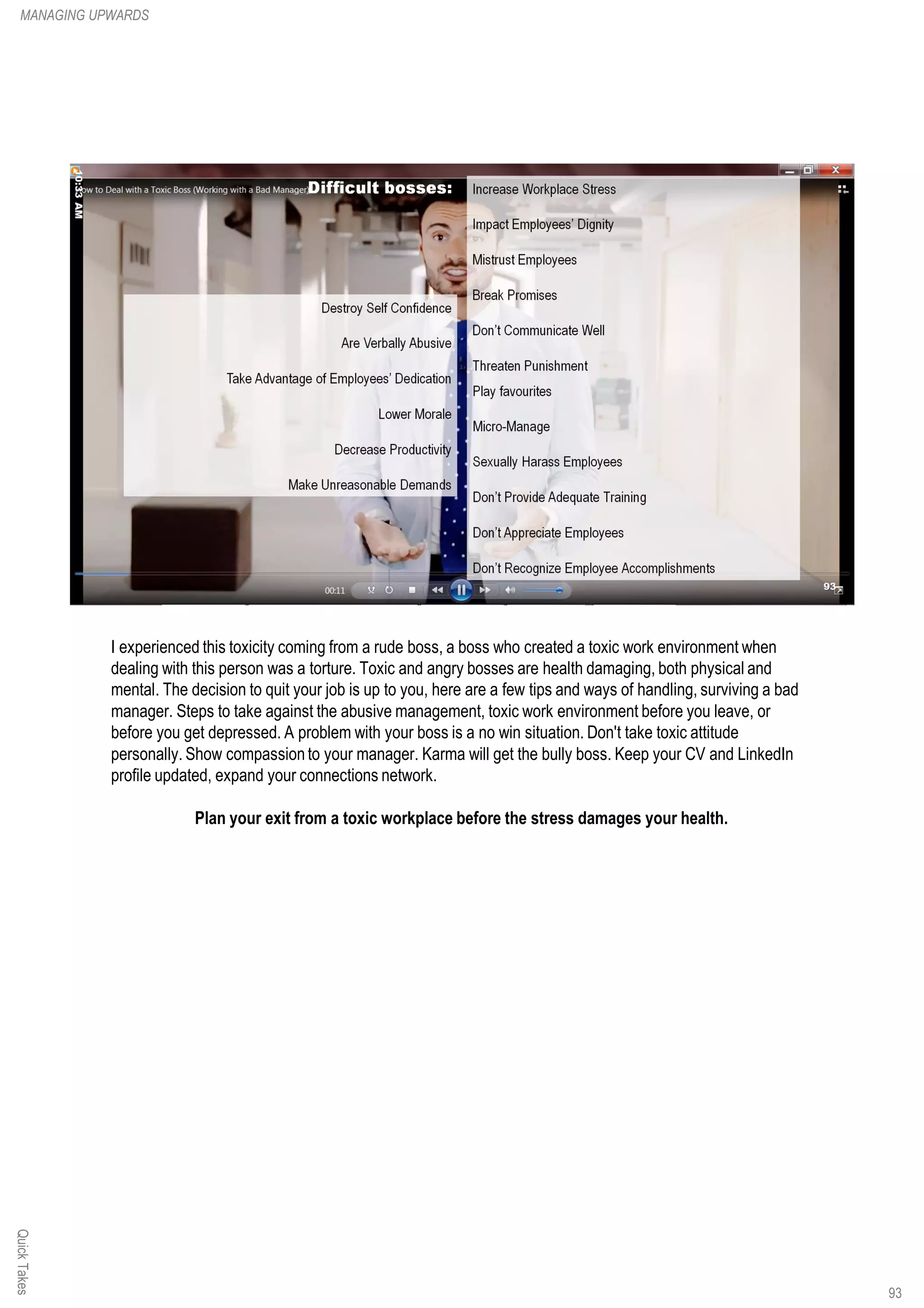 I experienced this toxicity coming from a rude boss, a boss who created a toxic work environment when
dealing with this person was a torture. Toxic and angry bosses are health damaging, both physical and
mental. The decision to quit your job is up to you, here are a few tips and ways of handling, surviving a bad
manager. Steps to take against the abusive management, toxic work environment before you leave, or
before you get depressed. A problem with your boss is a no win situation. Don't take toxic attitude
personally. Show compassion to your manager. Karma will get the bully boss. Keep your CV and LinkedIn
profile updated, expand your connections network.
Plan your exit from a toxic workplace before the stress damages your health.
QuickTakesMANAGING UPWARDS
93
 