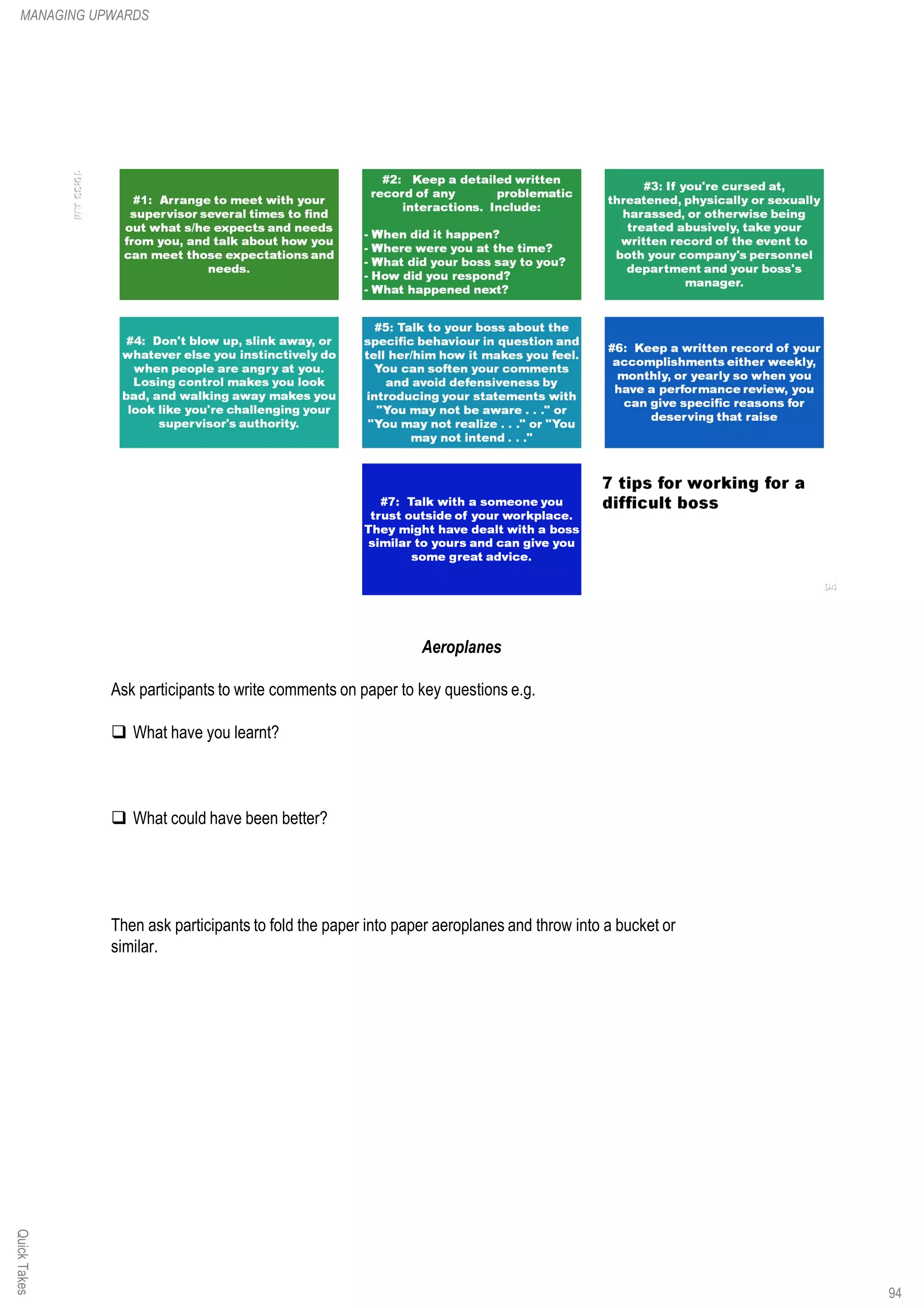 Aeroplanes
Ask participants to write comments on paper to key questions e.g.
q What have you learnt?
q What could have been better?
Then ask participants to fold the paper into paper aeroplanes and throw into a bucket or
similar.
QuickTakesMANAGING UPWARDS
94
 