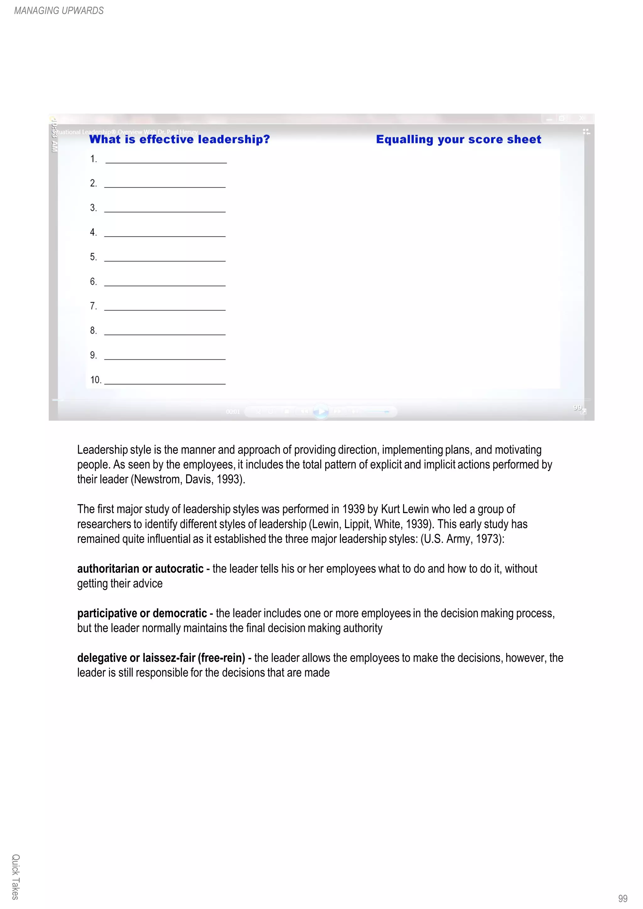 Leadership style is the manner and approach of providing direction, implementing plans, and motivating
people. As seen by the employees,it includes the total pattern of explicit and implicit actions performed by
their leader (Newstrom, Davis, 1993).
The first major study of leadership styles was performed in 1939 by Kurt Lewin who led a group of
researchers to identify different styles of leadership (Lewin, Lippit, White, 1939). This early study has
remained quite influential as it established the three major leadership styles: (U.S. Army, 1973):
authoritarian or autocratic - the leader tells his or her employees what to do and how to do it, without
getting their advice
participative or democratic - the leader includes one or more employees in the decision making process,
but the leader normally maintains the final decision making authority
delegative or laissez-fair (free-rein) - the leader allows the employees to make the decisions, however, the
leader is still responsible for the decisions that are made
QuickTakesMANAGING UPWARDS
99
 