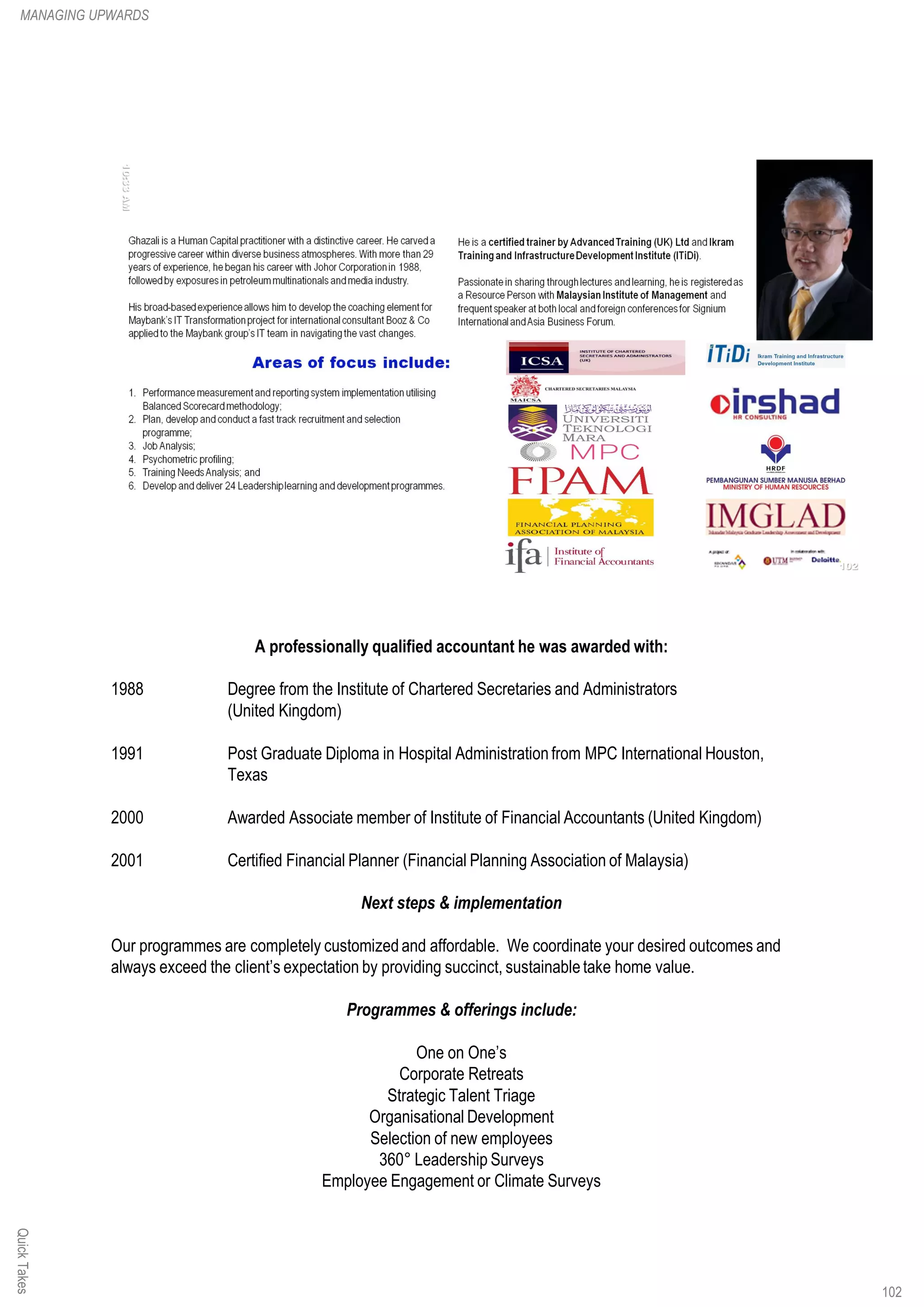 A professionally qualified accountant he was awarded with:
1988 Degree from the Institute of Chartered Secretaries and Administrators
(United Kingdom)
1991 Post Graduate Diploma in Hospital Administration from MPC International Houston,
Texas
2000 Awarded Associate member of Institute of Financial Accountants (United Kingdom)
2001 Certified Financial Planner (Financial Planning Association of Malaysia)
Next steps & implementation
Our programmes are completely customized and affordable. We coordinate your desired outcomes and
always exceed the client’s expectation by providing succinct, sustainabletake home value.
Programmes & offerings include:
One on One’s
Corporate Retreats
Strategic Talent Triage
Organisational Development
Selection of new employees
360° Leadership Surveys
Employee Engagement or Climate Surveys
QuickTakesMANAGING UPWARDS
102
 