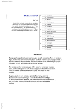 Get the picture...
Most people have predictable patterns of behaviour – specific personalities. There are four basic
types, also known as temperaments. They blend together to determine your unique personality.To
help you understand why you often feel, think and act the way you do, the following is a graphic
overview of the Four Temperament Model of Human Behaviour.
The four types are like four parts of a pie. Before seeing the four parts as they stand
alone, let’s look at the pie in two parts. These two types are different from each other.
Think of it this way: some people are more outgoing, while others are more
reserved.
Outgoing people are more active and optimistic. Reserved types tend to
be passive and pessimistic. One type is not better than the other. Both types
of behaviour are important. Reserved types need to learn how to be more dominant
and inspirational.Outgoing people need to learn how to be more steady and
cautious.
QuickTakesMANAGING UPWARDS
13
 