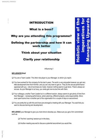 Influencing 1
INFLUENCER Brief
q You are a Team Leader. The other role player is your Manager, to whom you report.
q You have worked for this company for the last 4 years. The work is very enjoyable however you get very
little development time from him/her, and you are very keen to get on. They do the annual performance
appraisal with you – lots of promises are made, however nothing seems to get done. There’s always an
excuse. As your Manager is so busy, you rarely get one-to-one time with them.
q Your colleague, another Team Leader but in a different section, always seems to get plenty of time from
their Manager – reviewing performance, action planning, different projects, extra responsibility.She’s
even spent some time in another part of the organisation for a couple of days on secondment.
q You are pretty fed up with this and have pre-arranged a meeting with your Manager. You said that you
want to discuss training and development.
INFLUENCE your Manager to give you more time to develop you. Make sure you get a firm commitment
such as:
q The first ‘coaching’ session put in the diary.
q Another meeting secured to discuss a potential secondment you would like.
QuickTakesMANAGING UPWARDS
4
 