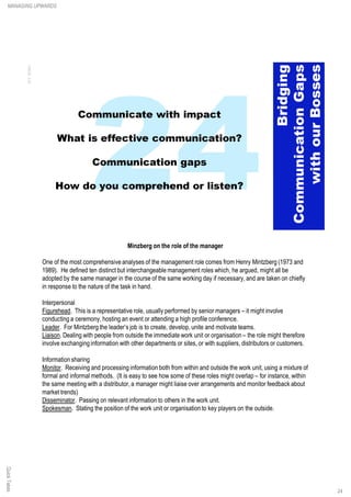 Minzberg on the role of the manager
One of the most comprehensiveanalyses of the management role comes from Henry Mintzberg (1973 and
1989). He defined ten distinct but interchangeable management roles which, he argued, might all be
adopted by the same manager in the course of the same working day if necessary, and are taken on chiefly
in response to the nature of the task in hand.
Interpersonal
Figurehead. This is a representative role, usually performed by senior managers – it might involve
conducting a ceremony, hosting an event or attending a high profile conference.
Leader. For Mintzberg the leader’s job is to create, develop, unite and motivate teams.
Liaison. Dealing with people from outside the immediate work unit or organisation – the role might therefore
involve exchanging information with other departments or sites, or with suppliers, distributors or customers.
Information sharing
Monitor. Receiving and processing information both from within and outside the work unit, using a mixture of
formal and informal methods. (It is easy to see how some of these roles might overlap – for instance, within
the same meeting with a distributor, a manager might liaise over arrangements and monitor feedback about
market trends)
Disseminator. Passing on relevant information to others in the work unit.
Spokesman. Stating the position of the work unit or organisation to key players on the outside.
QuickTakesMANAGING UPWARDS
24
 