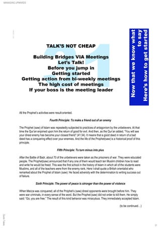 All the Prophet’s activities were result-oriented.
Fourth Principle: To make a friend out of an enemy
The Prophet (saw) of Islam was repeatedly subjected to practices of antagonism by the unbelievers. At that
time the Qur’an enjoined upon him the return of good for evil. And then, as the Qur’an added, “You will see
your direst enemy has become your closest friend” (41:34). It means that a good deed in return of a bad
deed has a conquering effect over your enemies. And the life of the Prophet(saw) is a historical proof of this
principle.
Fifth Principle: To turn minus into plus
After the Battle of Badr, about 70 of the unbelievers were taken as the prisoners of war. They were educated
people. The Prophet(saw) announced that if any one of them would teach ten Muslim children how to read
and write he would be freed. This was the first school in the history of Islam in which all of the students were
Muslims, and all of the teachers were from the enemy rank. Here I shall quote a British orientalist who
remarked about the Prophet of Islam (saw): He faced adversity with the determination to writing success out
of failure.
Sixth Principle: The power of peace is stronger than the power of violence
When Mecca was conquered, all of the Prophet’s (saw) direst opponents were brought before him. They
were war criminals, in every sense of the word. But the Prophet (saw) did not order to kill them. He simply
said: “Go, you are free.” The result of this kind behavior was miraculous. They immediately accepted Islam.
(to be continued…)
QuickTakesMANAGING UPWARDS
31
 