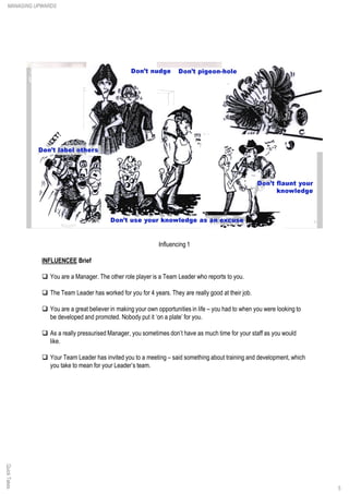 Influencing 1
INFLUENCEE Brief
q You are a Manager. The other role player is a Team Leader who reports to you.
q The Team Leader has worked for you for 4 years. They are really good at their job.
q You are a great believer in making your own opportunities in life – you had to when you were looking to
be developed and promoted. Nobody put it ‘on a plate’ for you.
q As a really pressurised Manager, you sometimes don’t have as much time for your staff as you would
like.
q Your Team Leader has invited you to a meeting – said something about training and development, which
you take to mean for your Leader’s team.
QuickTakesMANAGING UPWARDS
5
 