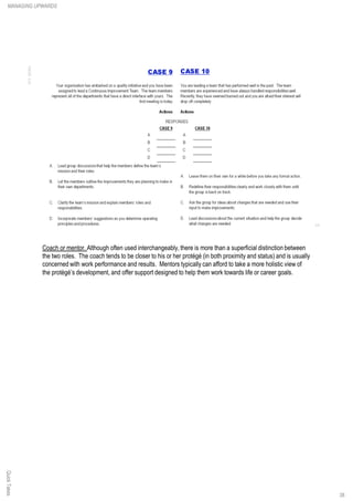Coach or mentor. Although often used interchangeably,there is more than a superficial distinction between
the two roles. The coach tends to be closer to his or her protégé (in both proximity and status) and is usually
concerned with work performance and results. Mentors typically can afford to take a more holistic view of
the protégé’s development, and offer support designed to help them work towards life or career goals.
QuickTakesMANAGING UPWARDS
38
 