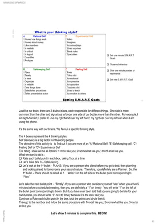 Just like our brain, there are 2 distinct sides, each responsible for different things. One side is more
dominant than the other and signals us to favour one side of our bodies more than the other. For example, I
am right-handed, I prefer to use my right hand over my left hand; my right ear over my left ear when I am
using the phone.
It’s the same way with our brains. We favour a specific thinking style.
The 4 boxes represent the 4 thinking styles.
Self discovery is a big factor in influencing people.
The objective of this activity is to find out if you are more of an “A”-Rational Self; ”B”-Safekeeping self; “C”-
Feeling Self or ”D”- Experimental Self
The rating scale will be as follows: 1=most like you; 2=somewhat like you; 3=not at all like you.
What we want to do is :
q Rate each bullet point in each box, taking 1box at a time
q Let’s Take Box B – Safekeeping
q Let’s look at the 1st bullet – PLANS: if you are a person who plans before you go to bed, then planning
and looking ahead for tomorrow is your second nature. Therefore, you definitely are a Planner. So, the
1st bullet – Plans should be rated as 1. Write 1 on the left side of the bullet point corresponding to
“Plan.”
Let’s take the next bullet point - “Timely”. If you are a person who considers yourself “late” when you arrive 5
minutes before a scheduled meeting, then you are definitely a “1” on timely. You will write “1” on the left of
the bullet point corresponding to timely. But if you have ever been told that you are going to be late for your
own funeral, you should write “3” next to timely because it’s the least like you.
Continue to Rate each bullet point in the box, total the points and circle then it.
Then go to the next box and follow the same procedure with 1=most like you; 2=somewhat like you; 3=not at
all like you.
Let’s allow 5 minutes to complete this. BEGIN!
MANAGING UPWARDSQuickTakes
43
 