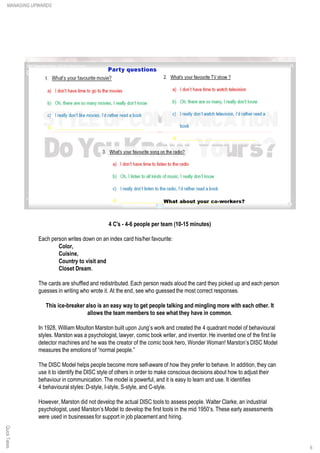 QuickTakes
4 C's - 4-6 people per team (10-15 minutes)
Each person writes down on an index card his/her favourite:
Color,
Cuisine,
Country to visit and
Closet Dream.
The cards are shuffled and redistributed. Each person reads aloud the card they picked up and each person
guesses in writing who wrote it. At the end, see who guessed the most correct responses.
This ice-breaker also is an easy way to get people talking and mingling more with each other. It
allows the team members to see what they have in common.
In 1928, William Moulton Marston built upon Jung’s work and created the 4 quadrant model of behavioural
styles. Marston was a psychologist, lawyer, comic book writer, and inventor. He invented one of the first lie
detector machines and he was the creator of the comic book hero, Wonder Woman! Marston’s DISC Model
measures the emotions of “normal people.”
The DISC Model helps people become more self-aware of how they prefer to behave. In addition, they can
use it to identify the DISC style of others in order to make conscious decisions about how to adjust their
behaviour in communication. The model is powerful, and it is easy to learn and use. It identifies
4 behavioural styles: D-style, I-style, S-style, and C-style.
However, Marston did not develop the actual DISC tools to assess people. Walter Clarke, an industrial
psychologist, used Marston’s Model to develop the first tools in the mid 1950’s. These early assessments
were used in businesses for support in job placement and hiring.
MANAGING UPWARDS
6
 