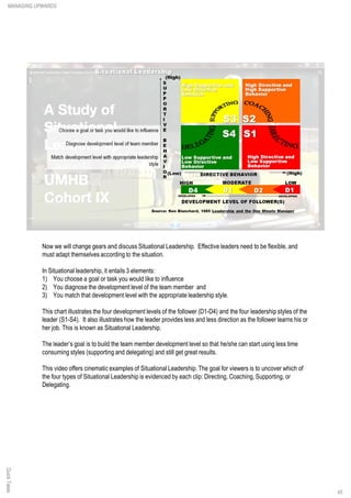 Now we will change gears and discuss Situational Leadership. Effective leaders need to be flexible, and
must adapt themselves according to the situation.
In Situational leadership, it entails 3 elements:
1) You choose a goal or task you would like to influence
2) You diagnose the development level of the team member and
3) You match that development level with the appropriate leadership style.
This chart illustrates the four development levels of the follower (D1-D4) and the four leadership styles of the
leader (S1-S4). It also illustrates how the leader provides less and less direction as the follower learns his or
her job. This is known as Situational Leadership.
The leader’s goal is to build the team member development level so that he/she can start using less time
consuming styles (supporting and delegating) and still get great results.
This video offers cinematic examples of Situational Leadership. The goal for viewers is to uncover which of
the four types of Situational Leadership is evidenced by each clip: Directing, Coaching, Supporting, or
Delegating.
MANAGING UPWARDSQuickTakes
45
 