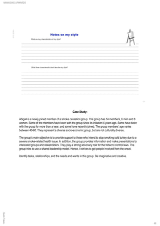 Case Study:
Abigail is a newly joined member of a smoke cessation group. The group has 14 members, 6 men and 8
women. Some of the members have been with the group since its initiation 4 years ago. Some have been
with the group for more than a year, and some have recently joined. The group members’ age varies
between 40-60. They represent a diverse socio-economic group, but are not culturally diverse.
The group’s main objective is to provide support to those who intend to stop smoking cold turkey due to a
severe smoke-related health issue. In addition, the group provides information and make presentations to
interested groups and stakeholders. They play a strong advocacy role for the tobacco control laws. The
group tries to use a shared leadership model. Hence, it strives to get people involved from the onset.
Identify tasks, relationships,and the needs and wants in this group. Be imaginative and creative.
QuickTakesMANAGING UPWARDS
49
 