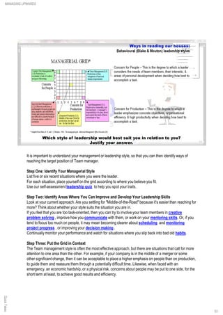 It is important to understand your management or leadership style, so that you can then identify ways of
reaching the target position of Team manager.
Step One: Identify Your Managerial Style
List five or six recent situations where you were the leader.
For each situation, place yourself on the grid according to where you believe you fit.
Use our self-assessment leadership quiz to help you spot your traits.
Step Two: Identify Areas Where You Can Improve and Develop Your Leadership Skills
Look at your current approach. Are you settling for "Middle-of-the-Road" because it's easier than reaching for
more? Think about whether your style suits the situation you are in.
If you feel that you are too task-oriented, then you can try to involve your team members in creative
problem solving , improve how you communicate with them, or work on your mentoring skills. Or, if you
tend to focus too much on people, it may mean becoming clearer about scheduling and monitoring
project progress , or improving your decision making .
Continually monitor your performance and watch for situations where you slip back into bad old habits.
Step Three: Put the Grid in Context
The Team management style is often the most effective approach, but there are situations that call for more
attention to one area than the other. For example, if your company is in the middle of a merger or some
other significant change, then it can be acceptable to place a higher emphasis on people than on production,
to guide them and reassure them through a potentially difficult time. Likewise, when faced with an
emergency, an economic hardship, or a physical risk, concerns about people may be put to one side, for the
short term at least, to achieve good results and efficiency.
QuickTakesMANAGING UPWARDS
53
 