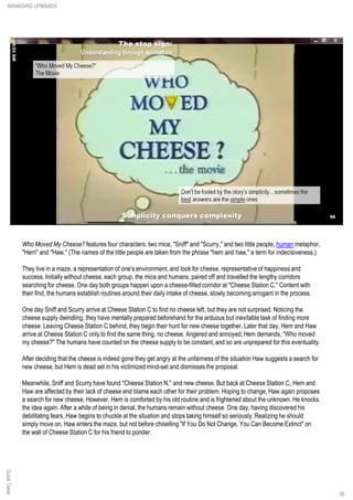 Who Moved My Cheese? features four characters: two mice, "Sniff" and "Scurry," and two little people, human metaphor,
"Hem" and "Haw." (The names of the little people are taken from the phrase "hem and haw," a term for indecisiveness.)
They live in a maze, a representation of one's environment, and look for cheese, representativeof happiness and
success. Initially without cheese, each group, the mice and humans, paired off and travelled the lengthy corridors
searching for cheese. One day both groups happen upon a cheese-filled corridor at "Cheese Station C." Content with
their find, the humans establish routines around their daily intake of cheese, slowly becoming arrogant in the process.
One day Sniff and Scurry arrive at Cheese Station C to find no cheese left, but they are not surprised. Noticing the
cheese supply dwindling, they have mentally prepared beforehand for the arduous but inevitable task of finding more
cheese. Leaving Cheese Station C behind, they begin their hunt for new cheese together. Later that day, Hem and Haw
arrive at Cheese Station C only to find the same thing, no cheese. Angered and annoyed, Hem demands, "Who moved
my cheese?" The humans have counted on the cheese supply to be constant, and so are unprepared for this eventuality.
After deciding that the cheese is indeed gone they get angry at the unfairness of the situation Haw suggests a search for
new cheese, but Hem is dead set in his victimized mind-set and dismisses the proposal.
Meanwhile, Sniff and Scurry have found "Cheese Station N," and new cheese. But back at Cheese Station C, Hem and
Haw are affected by their lack of cheese and blame each other for their problem. Hoping to change, Haw again proposes
a search for new cheese. However, Hem is comforted by his old routine and is frightened about the unknown. He knocks
the idea again. After a while of being in denial, the humans remain without cheese. One day, having discovered his
debilitating fears, Haw begins to chuckle at the situation and stops taking himself so seriously. Realizing he should
simply move on, Haw enters the maze, but not before chiselling "If You Do Not Change, You Can Become Extinct" on
the wall of Cheese Station C for his friend to ponder.
QuickTakesMANAGING UPWARDS
56
 