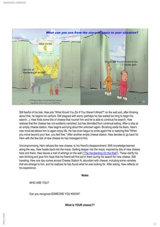 Still fearful of his trek, Haw jots "What Would You Do If You Weren't Afraid?" on the wall and, after thinking
about that, he begins his venture. Still plagued with worry (perhaps he has waited too long to begin his
search...), Haw finds some bits of cheese that nourish him and he is able to continue his search. Haw
realizes that the cheese has not suddenly vanished, but has dwindled from continual eating. After a stop at
an empty cheese station, Haw begins worrying about the unknown again. Brushing aside his fears, Haw's
new mind-set allows him to again enjoy life. He has even begun to smile again! He is realizing that "When
you move beyond your fear, you feel free." After another empty cheese station, Haw decides to go back for
Hem with the few bits of new cheese he has managed to find.
Uncompromising, Hem refuses the new cheese, to his friend's disappointment. With knowledge learned
along the way, Haw heads back into the maze. Getting deeper into the maze, inspired by bits of new cheese
here and there, Haw leaves a trail of writings on the wall ("The Handwriting On the Wall"). These clarify his
own thinking and give him hope that his friend will find aid in them during his search for new cheese. Still
traveling, Haw one day comes across Cheese Station N, abundant with cheese, including some varieties
that are strange to him, and he realizes he has found what he was looking for. After eating, Haw reflects on
his experience.
Notes
WHO ARE YOU?
Can you recognize SOMEONE YOU KNOW?
What is YOUR cheese??
QuickTakesMANAGING UPWARDS
57
 