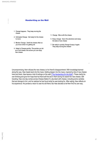 QuickTakesMANAGING UPWARDS
67
Uncompromising, Hem refuses the new cheese, to his friend's disappointment. With knowledge learned
along the way, Haw heads back into the maze. Getting deeper into the maze, inspired by bits of new cheese
here and there, Haw leaves a trail of writings on the wall ("The Handwriting On the Wall"). These clarify his
own thinking and give him hope that his friend will find aid in them during his search for new cheese. Still
traveling, Haw one day comes across Cheese Station N, abundant with cheese, including some varieties
that are strange to him, and he realizes he has found what he was looking for. After eating, Haw reflects on
his experience. He ponders a return to see his old friend. But Haw decides to let Hem find his own way.
 