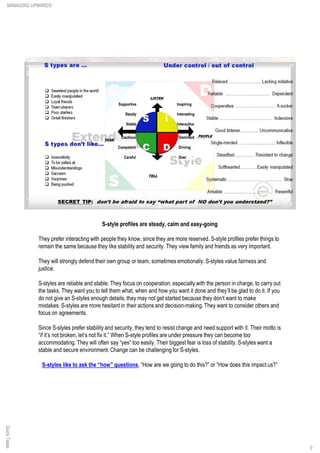 S-style profiles are steady, calm and easy-going
They prefer interacting with people they know, since they are more reserved. S-style profiles prefer things to
remain the same because they like stability and security. They view family and friends as very important.
They will strongly defend their own group or team, sometimes emotionally.S-styles value fairness and
justice.
S-styles are reliable and stable. They focus on cooperation, especially with the person in charge, to carry out
the tasks. They want you to tell them what, when and how you want it done and they’ll be glad to do it. If you
do not give an S-styles enough details, they may not get started because they don’t want to make
mistakes. S-styles are more hesitant in their actions and decision-making. They want to consider others and
focus on agreements.
Since S-styles prefer stability and security, they tend to resist change and need support with it. Their motto is
“if it’s not broken, let’s not fix it.” When S-style profiles are under pressure they can become too
accommodating. They will often say “yes” too easily. Their biggest fear is loss of stability. S-styles want a
stable and secure environment. Change can be challenging for S-styles.
S-styles like to ask the “how” questions, “How are we going to do this?” or “How does this impact us?”
QuickTakesMANAGING UPWARDS
9
 