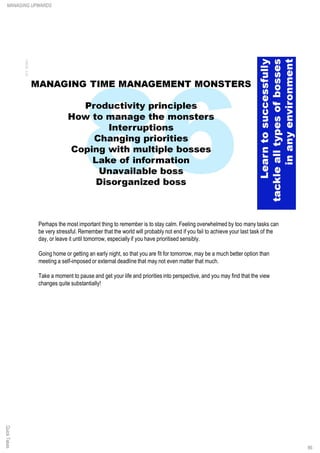 Perhaps the most important thing to remember is to stay calm. Feeling overwhelmed by too many tasks can
be very stressful. Remember that the world will probably not end if you fail to achieve your last task of the
day, or leave it until tomorrow, especially if you have prioritised sensibly.
Going home or getting an early night, so that you are fit for tomorrow, may be a much better option than
meeting a self-imposed or external deadline that may not even matter that much.
Take a moment to pause and get your life and priorities into perspective, and you may find that the view
changes quite substantially!
QuickTakesMANAGING UPWARDS
86
 