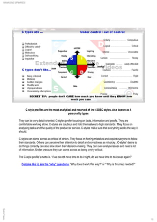 C-style profiles are the most analytical and reserved of the 4 DISC styles, also known as 4
personality types
They can be very detail-oriented. C-styles prefer focusing on facts, information and proofs. They are
comfortable working alone. C-styles are cautious and hold themselves to high standards. They focus on
analysing tasks and the quality of the product or service. C-styles make sure that everything works the way it
should.
C-styles can come across as critical of others. They focus on finding mistakes and expect everyone to follow
their standards. Others can perceive their attention to detail and correctness as nit-picky.. C-styles’ desire to
do things correctly can also slow down their decision-making. They can over-analyse issues and need a lot
of information. Under pressure they can come across as being overly critical.
The C-style profile’s motto is, “if we do not have time to do it right, do we have time to do it over again?”
C-styles like to ask the “why” questions, “Why does it work this way?” or ” Why is this step needed?”
QuickTakesMANAGING UPWARDS
10
 