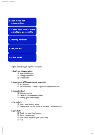 Top ten surefire ways to supervise your boss!
1. Ask ? and set expectations
q Supervisor/Manager
q Those you supervise
q Find a mentor
2. Learn how to NOT have a multiple personality
q Be consistent!
q “Sticktoitiveness”:Choose a supervisory style and stick with it.
3. Howdy Pardner!
q Build partnerships!
q Cooperation/Collaboration are key!
q Develop “good” relationships.
4. Ha, ha, ha…
q Have a good sense of humor!
q Knowing when it’s ok to loosen up and laugh… and when not to!
5. Let’s Talk!
q “Read” your supervisor/manager.
q Get on the same page.
q Learn how to “argue/disagree” productively.
q Trust.
QuickTakesMANAGING UPWARDS
89
 