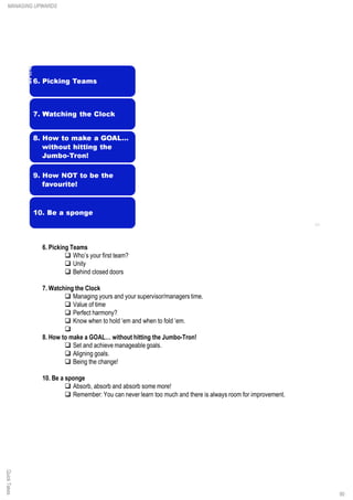 6. Picking Teams
q Who’s your first team?
q Unity
q Behind closed doors
7. Watching the Clock
q Managing yours and your supervisor/managers time.
q Value of time
q Perfect harmony?
q Know when to hold ‘em and when to fold ‘em.
q
8. How to make a GOAL… without hitting the Jumbo-Tron!
q Set and achieve manageable goals.
q Aligning goals.
q Being the change!
10. Be a sponge
q Absorb, absorb and absorb some more!
q Remember: You can never learn too much and there is always room for improvement.
QuickTakesMANAGING UPWARDS
90
 