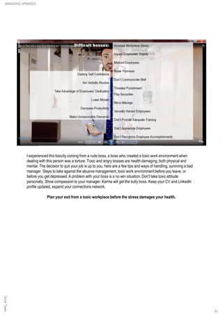 I experienced this toxicity coming from a rude boss, a boss who created a toxic work environment when
dealing with this person was a torture. Toxic and angry bosses are health damaging, both physical and
mental. The decision to quit your job is up to you, here are a few tips and ways of handling, surviving a bad
manager. Steps to take against the abusive management, toxic work environment before you leave, or
before you get depressed. A problem with your boss is a no win situation. Don't take toxic attitude
personally. Show compassion to your manager. Karma will get the bully boss. Keep your CV and LinkedIn
profile updated, expand your connections network.
Plan your exit from a toxic workplace before the stress damages your health.
QuickTakesMANAGING UPWARDS
93
 