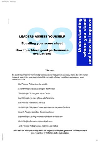 Take aways
It is a well-known fact that the Prophet of Islam (saw) was the supremely successful man in the entire human
history. All his activities were result-oriented. He completely refrained from all such steps as may prove
counter-productive.
First Principle: To begin from the possible
Second Principle: To see advantage in disadvantage
Third Principle: To change the place of action
Fourth Principle: To make a friend out of an enemy
Fifth Principle: To turn minus into plus
Sixth Principle: The power of peace is stronger than the power of violence
Seventh Principle: Not to be a dichotomous thinker
Eighth Principle: To bring the battle in one’s own favorable field
Ninth Principle: Gradualism instead of radicalism
Tenth Principle: To be pragmatic in controversial matters
These were the principles through which the Prophet of Islam (saw) gained that success which has
been recognized by historians as the true success.
QuickTakesMANAGING UPWARDS
98
 