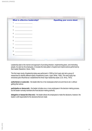 Leadership style is the manner and approach of providing direction, implementing plans, and motivating
people. As seen by the employees,it includes the total pattern of explicit and implicit actions performed by
their leader (Newstrom, Davis, 1993).
The first major study of leadership styles was performed in 1939 by Kurt Lewin who led a group of
researchers to identify different styles of leadership (Lewin, Lippit, White, 1939). This early study has
remained quite influential as it established the three major leadership styles: (U.S. Army, 1973):
authoritarian or autocratic - the leader tells his or her employees what to do and how to do it, without
getting their advice
participative or democratic - the leader includes one or more employees in the decision making process,
but the leader normally maintains the final decision making authority
delegative or laissez-fair (free-rein) - the leader allows the employees to make the decisions, however, the
leader is still responsible for the decisions that are made
QuickTakesMANAGING UPWARDS
99
 